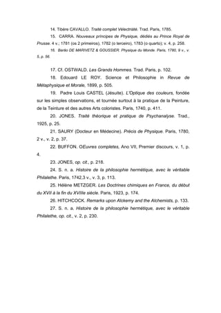14. Tibère CAVALLO. Traité complet Vélectriàté. Trad. Paris, 1785.
        15. CARRA. Nouveaux príncipes de Physique, dédiés au Prince Royal de
Prusse. 4 v.; 1781 (os 2 primeiros), 1782 (o terceiro), 1783 (o quarto); v. 4, p. 258.
        16. Barão DE MARIVETZ & GOUSSIER. Physique du Monde. Paris, 1780, 9 v., v.
5, p. 56.


        17. Cf. OSTWALD. Les Grands Hommes. Trad. Paris, p. 102.
        18. Edouard LE ROY. Science et Philosophie in Revue de
Métaphysique et Morale, 1899, p. 505.
        19. Padre Louis CASTEL (Jésuite). L'Optique des couleurs, fondée
sur les simples observations, et tournée surtout à la pratique de la Peinture,
de la Teinture et des autres Arts coloristes. Paris, 1740, p. 411.
        20. JONES. Traité théorique et pratique de Psychanalyse. Trad.,
1925, p. 25.
        21. SAURY (Docteur en Médecine). Précis de Physique. Paris, 1780,
2 v., v. 2, p. 37.
        22. BUFFON. OEuvres completes, Ano VII, Premier discours, v. 1, p.
4.
        23. JONES, op. cit., p. 218.
        24. S. n. a. Histoire de Ia philosophie hermétique, avec le véritable
Philalethe. Paris, 1742,3 v., v. 3, p. 113.
        25. Hélène METZGER. Les Doctrines chimiques en France, du début
du XVII à la fin du XVIIIe siècle. Paris, 1923, p. 174.
        26. HITCHCOCK. Remarks upon Alckemy and the Alchemists, p. 133.
        27. S. n. a. Histoire de la philosophie hermétique, avec le véritable
Philalethe, op. cit., v. 2, p. 230.
 