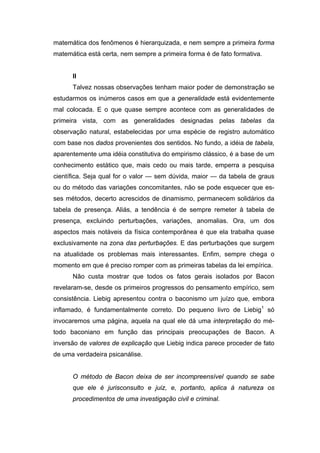 matemática dos fenômenos é hierarquizada, e nem sempre a primeira forma
matemática está certa, nem sempre a primeira forma é de fato formativa.


      II
      Talvez nossas observações tenham maior poder de demonstração se
estudarmos os inúmeros casos em que a generalidade está evidentemente
mal colocada. E o que quase sempre acontece com as generalidades de
primeira vista, com as generalidades designadas pelas tabelas da
observação natural, estabelecidas por uma espécie de registro automático
com base nos dados provenientes dos sentidos. No fundo, a idéia de tabela,
aparentemente uma idéia constitutiva do empirismo clássico, é a base de um
conhecimento estático que, mais cedo ou mais tarde, emperra a pesquisa
científica. Seja qual for o valor — sem dúvida, maior — da tabela de graus
ou do método das variações concomitantes, não se pode esquecer que es-
ses métodos, decerto acrescidos de dinamismo, permanecem solidários da
tabela de presença. Aliás, a tendência é de sempre remeter à tabela de
presença, excluindo perturbações, variações, anomalias. Ora, um dos
aspectos mais notáveis da física contemporânea é que ela trabalha quase
exclusivamente na zona das perturbações. E das perturbações que surgem
na atualidade os problemas mais interessantes. Enfim, sempre chega o
momento em que é preciso romper com as primeiras tabelas da lei empírica.
      Não custa mostrar que todos os fatos gerais isolados por Bacon
revelaram-se, desde os primeiros progressos do pensamento empírico, sem
consistência. Liebig apresentou contra o baconismo um juízo que, embora
inflamado, é fundamentalmente correto. Do pequeno livro de Liebig1 só
invocaremos uma página, aquela na qual ele dá uma interpretação do mé-
todo baconiano em função das principais preocupações de Bacon. A
inversão de valores de explicação que Liebig indica parece proceder de fato
de uma verdadeira psicanálise.


      O método de Bacon deixa de ser incompreensível quando se sabe
      que ele é jurisconsulto e juiz, e, portanto, aplica à natureza os
      procedimentos de uma investigação civil e criminal.
 