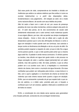 Sob esse ponto de vista, compreende-se de imediato a divisão em
      Instâncias que adota e os valores relativos que lhes atribui; é como se
      ouvisse   testemunhas     e,   a   partir   das   disposições   delas,
      fundamentasse o seu julgamento... Em relação ao calor, eis o modo
      como raciocina Bacon, de acordo com seus hábitos de jurista:
      Não há nada a fazer com o calor do sol, por causa da presença
      perpétua de neve nas altas montanhas, embora estejam elas perto do
      sol... O calor das penas, da lã, dos excrementos de cavalo está
      diretamente relacionado com o calor animal, muito misterioso quanto
      à sua origem (Bacon, por isso, não vai perder seu tempo investigando
      nessa direção)... Como o ferro não se dilata sob a ação de alta
      temperatura (parece que é uma das afirmações de Bacon) e como a
      água em ebulição é muito quente sem ser luminosa, isso autoriza a
      lançar contra os fenômenos da dilatação e da luz um juízo de álibi. Os
      sentidos podem enganar a respeito do calor, já que à mão fria a água
      morna parece quente, e que a mão quente pode achar que a mesma
      água está fria. O paladar é ainda menos conclusivo. O vitríolo queima
      os tecidos, mas diluído em água tem gosto ácido e não provoca na
      língua sensação de calor; o spiritus origani [pimenta] tem um sabor
      ardente, mas não queima a mão. Só resta, portanto, o que os olhos
      podem ver e os ouvidos ouvir, isto é, a trepidação e o movimento
      interior da chama, bem como o murmúrio da água fervendo. Eis duas
      confissões que podem ser reforçadas pela tortura, e essa tortura é o
      fole, com o qual a agitação e o movimento da chama se tornam tão
      violentos que esta chama ressoa tanto quanto a água em ebulição.
      Enfim, que se acrescente a pressão do pé que expele tudo o que so-
      bra de calórico, e o infeliz calor, premido pelo juiz, é forçado a
      confessar que é um ser ansioso, agitado e fatal para a existência civil
      de todos os corpos.


      Enfim, a constituição de uma tabela serve apenas para generalizar
uma intuição particular, acrescida de uma sondagem tendenciosa.
 