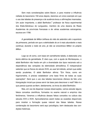 Sem mais considerações sobre Bacon, e para mostrar a influência
nefasta do baconismo 150 anos depois, daremos um único exemplo em que
o uso das tabelas de presença e de ausência levou a afirmações insensatas.
Um autor importante, o abbé Bertholon,2 professor de física experimental
dos Etats-Généraux do Languedoc, membro de uma dezena de Reais
Academias de províncias francesas e de várias academias estrangeiras,
escreve em 1786:


          A genialidade de Milton brilhava do mês de setembro até o equinócio
da primavera, período em que a eletricidade do ar é mais abundante e mais
contínua; durante o resto do ano, já não se encontrava Milton no próprio
Milton.


          Logo se vê como, com base em semelhante tabela, é elaborada uma
teoria elétrica da genialidade. É claro que, com a ajuda de Montesquieu, o
abbé Bertholon não hesita em pôr a diversidade dos tipos nacionais sob a
dependência das variações da eletricidade atmosférica. É indispensável
salientar que os físicos do século XVIII, ao usar tal método, acham que estão
sendo prudentes. O abbé Bertholon afirma: "Em física, como em
trigonometria, é preciso estabelecer uma base firme de todas as suas
operações". Será que o uso das tabelas baconianas oferece de fato uma
triangulação inicial que possa servir de base para descrever o real? Não é o
que parece quando se lêem, detidamente, os livros do abbé Bertholon.
          Mas, em vez de dispersar nossas observações, vamos estudar alguns
falsos conceitos científicos, formados no exame natural e empírico dos
fenômenos. Veremos a influência desses falsos conceitos na cultura dos
séculos XVII e XVIII. Aproveitaremos assim todas as ocasiões disponíveis
para mostrar a formação quase natural das falsas tabelas. Nossa
condenação do baconismo será aqui psicológica, bem destacada das con-
dições históricas.
 