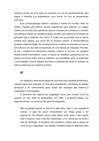científica precisa de uma série de conceitos em via de aperfeiçoamento para
chegar à dinâmica que pretendemos, para formar um eixo de pensamentos
inventivos.
      Essa conceitualização totaliza e atualiza a história do conceito. Além da
história, impelida pela história, suscita experiências para deformar um estágio
histórico do conceito. Na experiência, procura ocasiões para complicar o conceito,
para aplicá-lo, apesar da resistência desse conceito, para realizar as condições de
aplicação que a realidade não reúne. É então que se percebe que a ciência
constrói seus objetos, que nunca ela os encontra prontos. A fenomenotécnica
prolonga a fenomenologia. Um conceito torna-se científico na proporção em que se
torna técnico, em que está acompanhado de uma técnica de realização. Percebe-
se que o problema do pensamento científico moderno é, de novo, um problema
filosoficamente intermediário. Como na época de Abelardo, gostaríamos de nos
colocar num ponto médio, entre os realistas e os nominalistas, entre os positivistas
e os formalistas, entre os adeptos dos fatos e os adeptos dos sinais. É, portanto, de
todos os lados que nos expomos à crítica.


      IV

      Em oposição a esse breve esboço de uma teoria dos conceitos proliferantes,
vejamos agora dois exemplos de conceitos esclerosados, resultantes da adesão
apressada a um conhecimento geral. Esses dois exemplos são relativos à
coagulação e à fermentação.
      O fenômeno tão especial da coagulação serve para mostrar como se
constitui um mau tema de generalidade. Em 1669, a Académie propõe, nos
seguintes termos, um estudo do fato geral da coagulação:


      Não há grande espanto no fato de o leite talhar. Não é uma experiência
      curiosa... é algo tão pouco extraordinário que chega quase a ser
      desprezível. Um Filósofo, porém, pode refletir muito sobre o fato; quanto
      mais o examina, mais o fato fica maravilhoso, e é a ciência que se torna a
      mãe da admiração. A Académie não considerou indigno dela o estudo de
      como se dá a coagulação; mas desejou considerar todos os diferentes tipos
 