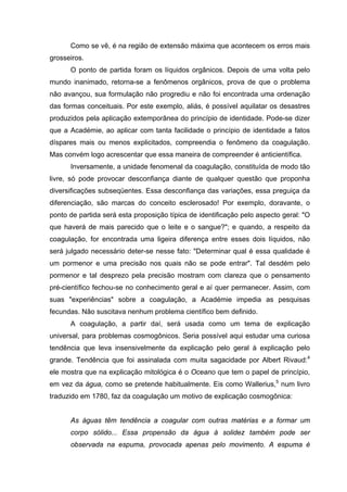 Como se vê, é na região de extensão máxima que acontecem os erros mais
grosseiros.
      O ponto de partida foram os líquidos orgânicos. Depois de uma volta pelo
mundo inanimado, retorna-se a fenômenos orgânicos, prova de que o problema
não avançou, sua formulação não progrediu e não foi encontrada uma ordenação
das formas conceituais. Por este exemplo, aliás, é possível aquilatar os desastres
produzidos pela aplicação extemporânea do princípio de identidade. Pode-se dizer
que a Académie, ao aplicar com tanta facilidade o princípio de identidade a fatos
díspares mais ou menos explicitados, compreendia o fenômeno da coagulação.
Mas convém logo acrescentar que essa maneira de compreender é anticientífica.
      Inversamente, a unidade fenomenal da coagulação, constituída de modo tão
livre, só pode provocar desconfiança diante de qualquer questão que proponha
diversificações subseqüentes. Essa desconfiança das variações, essa preguiça da
diferenciação, são marcas do conceito esclerosado! Por exemplo, doravante, o
ponto de partida será esta proposição típica de identificação pelo aspecto geral: "O
que haverá de mais parecido que o leite e o sangue?"; e quando, a respeito da
coagulação, for encontrada uma ligeira diferença entre esses dois líquidos, não
será julgado necessário deter-se nesse fato: "Determinar qual é essa qualidade é
um pormenor e uma precisão nos quais não se pode entrar". Tal desdém pelo
pormenor e tal desprezo pela precisão mostram com clareza que o pensamento
pré-científico fechou-se no conhecimento geral e aí quer permanecer. Assim, com
suas "experiências" sobre a coagulação, a Académie impedia as pesquisas
fecundas. Não suscitava nenhum problema científico bem definido.
      A coagulação, a partir daí, será usada como um tema de explicação
universal, para problemas cosmogônicos. Seria possível aqui estudar uma curiosa
tendência que leva insensivelmente da explicação pelo geral à explicação pelo
grande. Tendência que foi assinalada com muita sagacidade por Albert Rivaud:4
ele mostra que na explicação mitológica é o Oceano que tem o papel de princípio,
em vez da água, como se pretende habitualmente. Eis como Wallerius,5 num livro
traduzido em 1780, faz da coagulação um motivo de explicação cosmogônica:


      As águas têm tendência a coagular com outras matérias e a formar um
      corpo sólido... Essa propensão da água à solidez também pode ser
      observada na espuma, provocada apenas pelo movimento. A espuma é
 