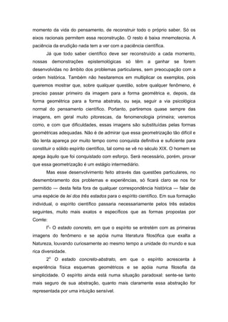 momento da vida do pensamento, de reconstruir todo o próprio saber. Só os
eixos racionais permitem essa reconstrução. O resto é baixa mnemotecnia. A
paciência da erudição nada tem a ver com a paciência científica.
       Já que todo saber científico deve ser reconstruído a cada momento,
nossas   demonstrações     epistemológicas    só   têm   a   ganhar   se   forem
desenvolvidas no âmbito dos problemas particulares, sem preocupação com a
ordem histórica. Também não hesitaremos em multiplicar os exemplos, pois
queremos mostrar que, sobre qualquer questão, sobre qualquer fenômeno, é
preciso passar primeiro da imagem para a forma geométrica e, depois, da
forma geométrica para a forma abstrata, ou seja, seguir a via psicológica
normal do pensamento científico. Portanto, partiremos quase sempre das
imagens, em geral muito pitorescas, da fenomenologia primeira; veremos
como, e com que dificuldades, essas imagens são substituídas pelas formas
geométricas adequadas. Não é de admirar que essa geometrização tão difícil e
tão lenta apareça por muito tempo como conquista definitiva e suficiente para
constituir o sólido espírito científico, tal como se vê no século XIX. O homem se
apega àquilo que foi conquistado com esforço. Será necessário, porém, provar
que essa geometrização é um estágio intermediário.
       Mas esse desenvolvimento feito através das questões particulares, no
desmembramento dos problemas e experiências, só ficará claro se nos for
permitido — desta feita fora de qualquer correspondência histórica — falar de
uma espécie de lei dos três estados para o espírito científico. Em sua formação
individual, o espírito científico passaria necessariamente pelos três estados
seguintes, muito mais exatos e específicos que as formas propostas por
Comte:
       lo- O estado concreto, em que o espírito se entretém com as primeiras
imagens do fenômeno e se apóia numa literatura filosófica que exalta a
Natureza, louvando curiosamente ao mesmo tempo a unidade do mundo e sua
rica diversidade.
       2o O estado concreto-abstrato, em que o espírito acrescenta à
experiência física esquemas geométricos e se apóia numa filosofia da
simplicidade. O espírito ainda está numa situação paradoxal: sente-se tanto
mais seguro de sua abstração, quanto mais claramente essa abstração for
representada por uma intuição sensível.
 