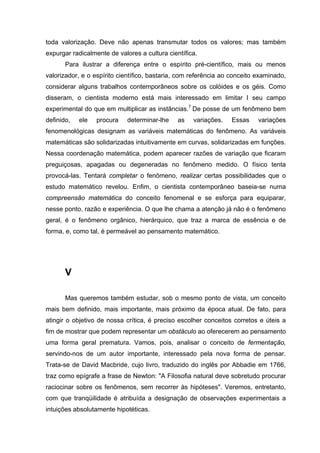 toda valorização. Deve não apenas transmutar todos os valores; mas também
expurgar radicalmente de valores a cultura científica.
       Para ilustrar a diferença entre o espírito pré-científico, mais ou menos
valorizador, e o espírito científico, bastaria, com referência ao conceito examinado,
considerar alguns trabalhos contemporâneos sobre os colóides e os géis. Como
disseram, o cientista moderno está mais interessado em limitar I seu campo
experimental do que em multiplicar as instâncias.7 De posse de um fenômeno bem
definido,   ele   procura    determinar-lhe    as   variações.   Essas     variações
fenomenológicas designam as variáveis matemáticas do fenômeno. As variáveis
matemáticas são solidarizadas intuitivamente em curvas, solidarizadas em funções.
Nessa coordenação matemática, podem aparecer razões de variação que ficaram
preguiçosas, apagadas ou degeneradas no fenômeno medido. O físico tenta
provocá-las. Tentará completar o fenômeno, realizar certas possibilidades que o
estudo matemático revelou. Enfim, o cientista contemporâneo baseia-se numa
compreensão matemática do conceito fenomenal e se esforça para equiparar,
nesse ponto, razão e experiência. O que lhe chama a atenção já não é o fenômeno
geral, é o fenômeno orgânico, hierárquico, que traz a marca de essência e de
forma, e, como tal, é permeável ao pensamento matemático.




       V

       Mas queremos também estudar, sob o mesmo ponto de vista, um conceito
mais bem definido, mais importante, mais próximo da época atual. De fato, para
atingir o objetivo de nossa crítica, é preciso escolher conceitos corretos e úteis a
fim de mostrar que podem representar um obstáculo ao oferecerem ao pensamento
uma forma geral prematura. Vamos, pois, analisar o conceito de fermentação,
servindo-nos de um autor importante, interessado pela nova forma de pensar.
Trata-se de David Macbride, cujo livro, traduzido do inglês por Abbadie em 1766,
traz como epígrafe a frase de Newton: "A Filosofia natural deve sobretudo procurar
raciocinar sobre os fenômenos, sem recorrer às hipóteses". Veremos, entretanto,
com que tranqüilidade é atribuída a designação de observações experimentais a
intuições absolutamente hipotéticas.
 