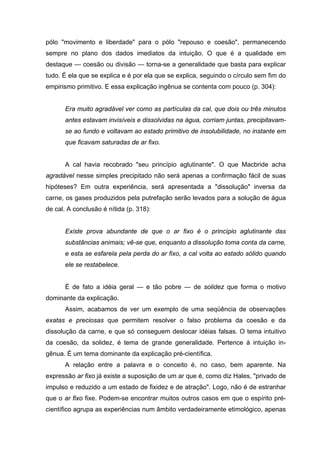 pólo "movimento e liberdade" para o pólo "repouso e coesão", permanecendo
sempre no plano dos dados imediatos da intuição. O que é a qualidade em
destaque — coesão ou divisão — torna-se a generalidade que basta para explicar
tudo. É ela que se explica e é por ela que se explica, seguindo o círculo sem fim do
empirismo primitivo. E essa explicação ingênua se contenta com pouco (p. 304):


       Era muito agradável ver como as partículas da cal, que dois ou três minutos
       antes estavam invisíveis e dissolvidas na água, corriam juntas, precipitavam-
       se ao fundo e voltavam ao estado primitivo de insolubilidade, no instante em
       que ficavam saturadas de ar fixo.


       A cal havia recobrado "seu princípio aglutinante". O que Macbride acha
agradável nesse simples precipitado não será apenas a confirmação fácil de suas
hipóteses? Em outra experiência, será apresentada a "dissolução" inversa da
carne, os gases produzidos pela putrefação serão levados para a solução de água
de cal. A conclusão é nítida (p. 318):


       Existe prova abundante de que o ar fixo é o princípio aglutinante das
       substâncias animais; vê-se que, enquanto a dissolução toma conta da carne,
       e esta se esfarela pela perda do ar fixo, a cal volta ao estado sólido quando
       ele se restabelece.


       É de fato a idéia geral — e tão pobre — de solidez que forma o motivo
dominante da explicação.
       Assim, acabamos de ver um exemplo de uma seqüência de observações
exatas e preciosas que permitem resolver o falso problema da coesão e da
dissolução da carne, e que só conseguem deslocar idéias falsas. O tema intuitivo
da coesão, da solidez, é tema de grande generalidade. Pertence à intuição in-
gênua. É um tema dominante da explicação pré-científica.
       A relação entre a palavra e o conceito é, no caso, bem aparente. Na
expressão ar fixo já existe a suposição de um ar que é, como diz Hales, "privado de
impulso e reduzido a um estado de fixidez e de atração". Logo, não é de estranhar
que o ar fixo fixe. Podem-se encontrar muitos outros casos em que o espírito pré-
científico agrupa as experiências num âmbito verdadeiramente etimológico, apenas
 