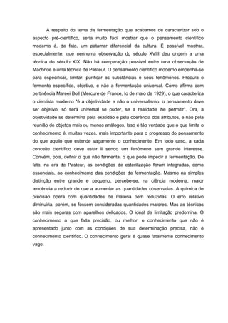 A respeito do tema da fermentação que acabamos de caracterizar sob o
aspecto pré-científico, seria muito fácil mostrar que o pensamento científico
moderno é, de fato, um patamar diferencial da cultura. É possível mostrar,
especialmente, que nenhuma observação do século XVIII deu origem a uma
técnica do século XIX. Não há comparação possível entre uma observação de
Macbride e uma técnica de Pasteur. O pensamento científico moderno empenha-se
para especificar, limitar, purificar as substâncias e seus fenômenos. Procura o
fermento específico, objetivo, e não a fermentação universal. Como afirma com
pertinência Mareei Boll (Mercure de France, Io de maio de 1929), o que caracteriza
o cientista moderno "é a objetividade e não o universalismo: o pensamento deve
ser objetivo, só será universal se puder, se a realidade lhe permitir". Ora, a
objetividade se determina pela exatidão e pela coerência dos atributos, e não pela
reunião de objetos mais ou menos análogos. Isso é tão verdade que o que limita o
conhecimento é, muitas vezes, mais importante para o progresso do pensamento
do que aquilo que estende vagamente o conhecimento. Em todo caso, a cada
conceito científico deve estar li sendo um fenômeno sem grande interesse.
Convém, pois, definir o que não fermenta, o que pode impedir a fermentação. De
fato, na era de Pasteur, as condições de esterilização foram integradas, como
essenciais, ao conhecimento das condições de fermentação. Mesmo na simples
distinção entre grande e pequeno, percebe-se, na ciência moderna, maior
tendência a reduzir do que a aumentar as quantidades observadas. A química de
precisão opera com quantidades de matéria bem reduzidas. O erro relativo
diminuiria, porém, se fossem consideradas quantidades maiores. Mas as técnicas
são mais seguras com aparelhos delicados. O ideal de limitação predomina. O
conhecimento a que falta precisão, ou melhor, o conhecimento que não é
apresentado junto com as condições de sua determinação precisa, não é
conhecimento científico. O conhecimento geral é quase fatalmente conhecimento
vago.
 