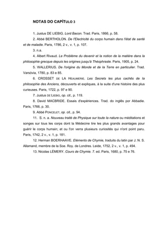 NOTAS DO CAPÍTULO 3


       1. Justus DE LIEBIG. Lord Bacon. Trad. Paris, 1866, p. 58.
       2. Abbé BERTHOLON. De l'Electricité du corps humain dans l'état de santé
et de maladie. Paris, 1786, 2 v., v. 1, p. 107.
       3. n.a.
       4. Albert Rivaud. Le Problème du devenir et la notion de la matière dans la
philosophie grecque depuis les origines jusqu'à Théophraste. Paris, 1905, p. 24.
       5. WALLERIUS. De l'origine du Monde et de Ia Terre en particulier. Trad.
Varsóvia, 1780, p. 83 e 85.
       6. CROSSET       DE   LA HEAUMERIE. Les Secrets les plus cachês de Ia
philosophie des Anciens, découverts et expliques, à la suite d'une histoire des plus
curieuses. Paris, 1722, p. 97 e 90.
       7. Justus DE LIEBIG, op. cit., p. 119.
       8. David MACBRIDE. Essais d'expériences. Trad. do inglês por Abbadie.
Paris, 1766, p. 30.
       9. Abbé PONCELET, op. cit., p. 94.
       11. S. n. a. Nouveau traité de Physique sur toute Ia nature ou méditations et
songes sur tous les corps dont la Médecine tire les plus grands avantages pour
guérir le corps humain; et ou l'on verra plusieurs curiosités qui n'ont point paru.
Paris, 1742, 2 v., v. 1, p. 181.
       12. Herman BOERHAAVE. Eléments de Chymie, traduits du latin par J. N. S.
Allamand, membre de la Soe. Roy. de Londres. Leide, 1752, 2 v., v. 1, p. 494.
       13. Nicolas LÉMERY. Cours de Chymie. 7. ed. Paris, 1680, p. 75 e 76.
 