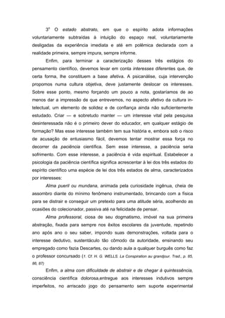 3o   O   estado   abstrato,   em   que   o   espírito   adota   informações
voluntariamente subtraídas à intuição do espaço real, voluntariamente
desligadas da experiência imediata e até em polêmica declarada com a
realidade primeira, sempre impura, sempre informe.
          Enfim, para terminar a caracterização desses três estágios do
pensamento científico, devemos levar em conta interesses diferentes que, de
certa forma, lhe constituem a base afetiva. A psicanálise, cuja intervenção
propomos numa cultura objetiva, deve justamente deslocar os interesses.
Sobre esse ponto, mesmo forçando um pouco a nota, gostaríamos de ao
menos dar a impressão de que entrevemos, no aspecto afetivo da cultura in-
telectual, um elemento de solidez e de confiança ainda não suficientemente
estudado. Criar — e sobretudo manter — um interesse vital pela pesquisa
desinteressada não é o primeiro dever do educador, em qualquer estágio de
formação? Mas esse interesse também tem sua história e, embora sob o risco
de acusação de entusiasmo fácil, devemos tentar mostrar essa força no
decorrer da paciência científica. Sem esse interesse, a paciência seria
sofrimento. Com esse interesse, a paciência é vida espiritual. Estabelecer a
psicologia da paciência científica significa acrescentar à lei dos três estados do
espírito científico uma espécie de lei dos três estados de alma, caracterizados
por interesses:
          Alma pueril ou mundana, animada pela curiosidade ingênua, cheia de
assombro diante do mínimo fenômeno instrumentado, brincando com a física
para se distrair e conseguir um pretexto para uma atitude séria, acolhendo as
ocasiões do colecionador, passiva até na felicidade de pensar.
          Alma professoral, ciosa de seu dogmatismo, imóvel na sua primeira
abstração, fixada para sempre nos êxitos escolares da juventude, repetindo
ano após ano o seu saber, impondo suas demonstrações, voltada para o
interesse dedutivo, sustentáculo tão cômodo da autoridade, ensinando seu
empregado como fazia Descartes, ou dando aula a qualquer burguês como faz
o professor concursado (1. Cf. H. G. WELLS. La Conspiration au grandjour. Trad., p. 85,
86, 87)
          Enfim, a alma com dificuldade de abstrair e de chegar à quintessência,
consciência científica dolorosa,entregue aos interesses indutivos sempre
imperfeitos, no arriscado jogo do pensamento sem suporte experimental
 
