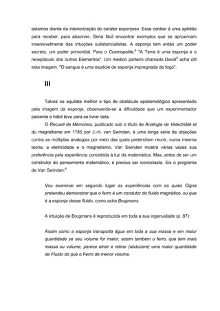 estamos diante da interiorização do caráter esponjoso. Esse caráter é uma aptidão
para receber, para absorver. Seria fácil encontrar exemplos que se aproximam
insensivelmente das intuições substancialistas. A esponja tem então um poder
secreto, um poder primordial. Para o Cosmopolite:4 "A Terra é uma esponja e o
receptáculo dos outros Elementos". Um médico parteiro chamado David5 acha útil
esta imagem: "O sangue é uma espécie de esponja impregnada de fogo".


       III

       Talvez se aquilate melhor o tipo de obstáculo epistemológico apresentado
pela imagem da esponja, observando-se a dificuldade que um experimentador
paciente e hábil teve para se livrar dela.
       O Recueil de Mémoires, publicado sob o título de Analogie de Vélectriàté et
du magnétisme em 1785 por J.-H. van Swinden, é uma longa série de objeções
contra as múltiplas analogias por meio das quais pretendiam reunir, numa mesma
teoria, a eletricidade e o magnetismo. Van Swinden mostra várias vezes sua
preferência pela experiência concebida à luz da matemática. Mas, antes de ser um
construtor do pensamento matemático, é preciso ser iconoclasta. Eis o programa
de Van Swinden:6


       Vou examinar em segundo lugar as experiências com as quais Cigna
       pretendeu demonstrar que o ferro é um condutor do fluido magnético, ou que
       é a esponja desse fluido, como acha Brugmans.


       A intuição de Brugmans é reproduzida em toda a sua ingenuidade (p. 87):


       Assim como a esponja transporta água em toda a sua massa e em maior
       quantidade se seu volume for maior, assim também o ferro, que tem mais
       massa ou volume, parece atrair e retirar (abducere) uma maior quantidade
       de Fluido do que o Ferro de menor volume.
 
