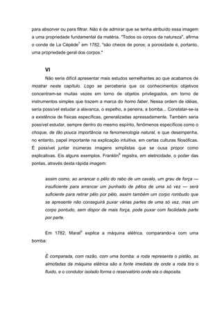 para absorver ou para filtrar. Não é de admirar que se tenha atribuído essa imagem
a uma propriedade fundamental da matéria. "Todos os corpos da natureza", afirma
o conde de La Cépède7 em 1782, "são cheios de poros; a porosidade é, portanto,
uma propriedade geral dos corpos."


      VI
      Não seria difícil apresentar mais estudos semelhantes ao que acabamos de
mostrar neste capítulo. Logo se perceberia que os conhecimentos objetivos
concentram-se muitas vezes em torno de objetos privilegiados, em torno de
instrumentos simples que trazem a marca do homo faber. Nessa ordem de idéias,
seria possível estudar a alavanca, o espelho, a peneira, a bomba... Constatar-se-ia
a existência de físicas específicas, generalizadas apressadamente. Também seria
possível estudar, sempre dentro do mesmo espírito, fenômenos específicos como o
choque, de tão pouca importância na fenomenologia natural, e que desempenha,
no entanto, papel importante na explicação intuitiva, em certas culturas filosóficas.
É possível juntar inúmeras imagens simplistas que se ousa propor como
explicativas. Eis alguns exemplos. Franklin8 registra, em eletricidade, o poder das
pontas, através desta rápida imagem:


      assim como, ao arrancar o pêlo do rabo de um cavalo, um grau de força —
      insuficiente para arrancar um punhado de pêlos de uma só vez — será
      suficiente para retirar pêlo por pêlo, assim também um corpo rombudo que
      se apresente não conseguirá puxar várias partes de uma só vez, mas um
      corpo pontudo, sem dispor de mais força, pode puxar com facilidade parte
      por parte.


      Em 1782, Marat9 explica a máquina elétrica, comparando-a com uma
bomba:


      É comparada, com razão, com uma bomba: a roda representa o pistão, as
      almofadas da máquina elétrica são a fonte imediata de onde a roda tira o
      fluido, e o condutor isolado forma o reservatório onde ela o deposita.
 