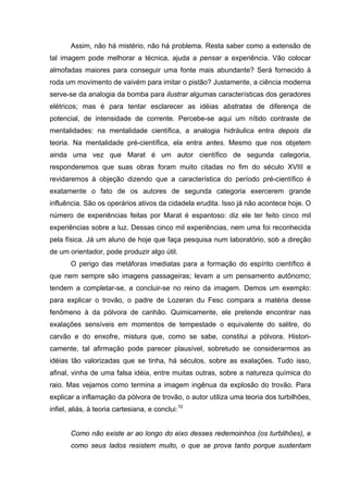 Assim, não há mistério, não há problema. Resta saber como a extensão de
tal imagem pode melhorar a técnica, ajuda a pensar a experiência. Vão colocar
almofadas maiores para conseguir uma fonte mais abundante? Será fornecido à
roda um movimento de vaivém para imitar o pistão? Justamente, a ciência moderna
serve-se da analogia da bomba para ilustrar algumas características dos geradores
elétricos; mas é para tentar esclarecer as idéias abstratas de diferença de
potencial, de intensidade de corrente. Percebe-se aqui um nítido contraste de
mentalidades: na mentalidade científica, a analogia hidráulica entra depois da
teoria. Na mentalidade pré-científica, ela entra antes. Mesmo que nos objetem
ainda uma vez que Marat é um autor científico de segunda categoria,
responderemos que suas obras foram muito citadas no fim do século XVIII e
revidaremos à objeção dizendo que a característica do período pré-científico é
exatamente o fato de os autores de segunda categoria exercerem grande
influência. São os operários ativos da cidadela erudita. Isso já não acontece hoje. O
número de experiências feitas por Marat é espantoso: diz ele ter feito cinco mil
experiências sobre a luz. Dessas cinco mil experiências, nem uma foi reconhecida
pela física. Já um aluno de hoje que faça pesquisa num laboratório, sob a direção
de um orientador, pode produzir algo útil.
       O perigo das metáforas imediatas para a formação do espírito científico é
que nem sempre são imagens passageiras; levam a um pensamento autônomo;
tendem a completar-se, a concluir-se no reino da imagem. Demos um exemplo:
para explicar o trovão, o padre de Lozeran du Fesc compara a matéria desse
fenômeno à da pólvora de canhão. Quimicamente, ele pretende encontrar nas
exalações sensíveis em momentos de tempestade o equivalente do salitre, do
carvão e do enxofre, mistura que, como se sabe, constitui a pólvora. Histori-
camente, tal afirmação pode parecer plausível, sobretudo se considerarmos as
idéias tão valorizadas que se tinha, há séculos, sobre as exalações. Tudo isso,
afinal, vinha de uma falsa idéia, entre muitas outras, sobre a natureza química do
raio. Mas vejamos como termina a imagem ingênua da explosão do trovão. Para
explicar a inflamação da pólvora de trovão, o autor utiliza uma teoria dos turbilhões,
infiel, aliás, à teoria cartesiana, e conclui:10


       Como não existe ar ao longo do eixo desses redemoinhos (os turbilhões), e
       como seus lados resistem muito, o que se prova tanto porque sustentam
 