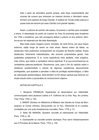 todo o peso da atmosfera quanto porque, pela força surpreendente das
       colunas de nuvens que arrancam as maiores árvores e derrubam casas,
       formam uma espécie de longo Canhão. A matéria do Trovão então estoura e
       quase toda ela escorre por esse Canhão com grande rapidez...


       Assim, a pólvora de canhão não bastou, foi preciso o canhão para completar
a teoria. A dissertação do padre de Lozeran du Fesc foi premiada pela Académie
em 1726; a Académie, que não conseguira atribuir o prêmio no ano anterior, felici-
tou-se por ter esperado por tão bela dissertação.
       Mas todas essas imagens pueris, tomadas, de certa forma, por seus traços
externos, estão longe de serem as mais ativas. Nessa ordem de idéias, os
obstáculos mais poderosos correspondem às intuições da filosofia realista. Esses
obstáculos, fortemente materializados, não acionam propriedades gerais, mas
qualidades substantivas. É aí, numa experiência mais abafada, mais subjetiva,
mais íntima, que reside a verdadeira inércia espiritual. É aí que encontraremos as
verdadeiras palavras-obstáculo. Deixaremos, pois, para o fim do capítulo sobre o
obstáculo substancialista o estudo de algumas substâncias abusivamente
privilegiadas, que ajudarão a perceber a idéia de privilégio epistemológico, a idéia
de valorização epistemológica. Será também no fim desse capítulo que faremos um
amplo estudo sobre a psicanálise do conhecimento objetivo.


       NOTAS DO CAPÍTULO 4


       1. Benjamin FRANKLIN. Experientes et observations sur Vélectriàté,
communiquées dans plusieurs Lettres a P. Collinson de La Soe. Roy. de Londres.
Trad. Paris, 1752, p. 135.
       2. MARAT (Docteur en Médecine et Médecin des Gardes du Corps de Mon-
seigneur le Comte d'Artois). Découvertes sur le Feu, l'Electricité et la Lumière,
constatées par une suite d'expériences nouvelles. Paris, 1779, p. 31.
       3. Abbé DE MANGIN. Question nouvelle et interessante sur Vélectriàté.
Paris, 1749, p. 38.
       4. Cosmopolite ou nouvelle lumière chymique. Pour servir d'éclaircissement
aux 3 Príncipes de Ía Nature. Paris, 1723, p. 142.
 