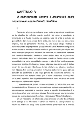 CAPÍTULO V
      O conhecimento unitário e pragmático como
obstáculo ao conhecimento científico

      I
      Estudamos a função generalizante e seu perigo a respeito de experiências
ou de intuições tão definidas quanto possível, tais como a coagulação, a
fermentação e a função mecânica da esponja. Mas há ainda a sedução de
generalidades bem mais amplas. Será, então, não mais o caso de pensamento
empírico, mas de pensamento filosófico. Aí, uma suave letargia imobiliza a
experiência; todas as perguntas se apaziguam numa vasta Weltanschauung; todas
as dificuldades se resolvem diante de uma visão geral de mundo, por simples refe-
rência a um princípio geral da Natureza. Foi assim que, no século XVIII, a idéia de
uma natureza homogênea, harmônica, tutelar apagou todas as singularidades,
todas as contradições, todas as hostilidades da experiência. Vamos mostrar que tal
generalidade — e outras generalidades conexas — são, de fato, obstáculos para o
pensamento científico. Dedicaremos poucas páginas a esse ponto, pois é fácil de
provar. Em especial, para não alongar demais este livro, não citaremos escritores
nem filósofos. Por exemplo, um estudo meticuloso pode mostrar que a obra de
Bernardin de Saint-Pierre é uma longa paródia do pensamento científico. Há
também muito a dizer da física sobre a qual se apóia a filosofia de Schelling. Mas,
tais autores, aquém ou além do pensamento científico, pouca influência têm sobre
a evolução do conhecimento objetivo.
      O aspecto literário é, porém, um sinal importante, por vezes mau sinal, dos
livros pré-científicos. À harmonia em grandes traços, junta-se uma grandiloqüência
que precisamos caracterizar e que deve chamar a atenção do psicanalista. É a
marca inegável de uma valorização abusiva. Daremos apenas alguns exemplos,
porque são páginas das mais enfadonhas e inúteis que os "Físicos" já redigiram.
      Em um livro escrito sob a forma de cartas familiares, um autor desconhecido
assim começa o seu Planétaire ou abrégé de l’histoire du Caiei [Planetário ou
resumo da história do Céu]: "Será ousado demais querer voar até a abóbada
 