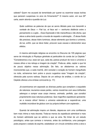 celeste? Quem me acusará de temeridade por querer eu examinar essas tochas
que parecem suspensas no arco do firmamento?" O mesmo autor, em sua 29a
carta, assim aborda a questão da Luz:


      Quão sublimes as palavras de que se serviu Moisés para nos transmitir a
      vontade de Deus — Fiat luz, et faca est — nenhuma distância entre o
      pensamento e a ação... Essa Expressão é tão maravilhosa e tão divina, que
      eleva a alma tanto quanto a inunda de respeito e admiração... É desse fluido
      tão precioso, desse Astro luminoso, desse elemento que ilumina o universo,
      da luz, enfim, que se deve tratar, procurar suas causas e demonstrar seus
      efeitos.


      A mesma admiração religiosa se encontra no Discurso de 105 páginas que
serve de introdução à Physique génêrale et particulière do conde de La Cépède:1
"Consideramos a luz, esse ser que, cada dia, parece produzir de novo o universo a
nossos olhos e nos retraça a imagem da criação". Pode-se, aliás, captar o que há
de pouco objetivo nessa admiração. De fato, se afastarmos os valores
inconscientes que, a cada manhã, vêm consolar o coração do homem mergulhado
na noite, acharemos bem pobre e pouco sugestiva essa "imagem da criação",
oferecida pela aurora radiosa. Depois de um esforço de análise, o conde de La
Cépède oferece uma síntese comovente (p. 17):


      Já examinamos em separado as diversas partes que compõem o esqueleto
      da natureza; reunamos essas partes, vamos revesti-las com seus brilhantes
      adereços e compor esse corpo imenso, animado, perfeito, que constitui
      propriamente essa natureza poderosa. Que magnífico espetáculo apresenta-
      se a nossos olhos! Vemos o universo estender-se e expandir-se; uma
      multidão incontável de globos com luz própria brilham com esplendor...


      Quando tal admiração inspira um literato, depara-se com uma confidencia
bem mais íntima e mais discreta. Trata-se menos do espetáculo admirável e mais
do homem admirante que se admira e que se ama. No limiar de um estudo
psicológico, antes que comece o romance, antes da confidencia, uma paisagem
pode preparar o estado de espírito, estabelecer um vínculo simbólico entre a obra e
 