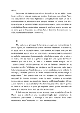 século.
      Sem mais nos delongarmos sobre a imprudência de tais idéias, vamos
tentar, em breves palavras, caracterizar o estado de alma de seus autores. Assim
que eles propõem uma dessas hipóteses de unificação gloriosa, fazem um ato de
humildade intelectual, lembrando que os desígnios de Deus são ocultos. Mas, essa
humildade, que se manifesta de modo tão bem-falante e tardio, disfarça mal a falta de
modéstia inicial. Sempre se percebe a presença do orgulho na base de um saber que
se afirma geral e ultrapassa a experiência, fugindo do âmbito de experiências nas
quais poderia defrontar-se com a contradição.




      III

      Mas voltemos a princípios de harmonia, em aparência mais próximos do
mundo objetivo. Os historiadores da química estudaram detidamente as teorias que,
na Idade Média e no Renascimento, foram baseadas em amplas analogias. Em
particular Hélène Metzger reuniu, em livros muito documentados, tudo o que se refere
às analogias paracelsistas. Mostrou que elas estabeleciam analogia entre os astros e
os metais, entre os metais e as partes do corpo. Daí, uma espécie de triângulo
universal que une o Céu, a Terra e o Homem. Nesse triângulo dão-se
"correspondências" ultrabaudelairianas em que as fantasias pré-científicas se
transpõem sem fim. Tal trilogia é tão convincente que há quem nela confie para o
tratamento das doenças: "A cada doença no homem, a cada desarmonia acidental de
um órgão, o remédio apropriado é o metal correspondente ao planeta análogo ao
órgão doente".4 Será preciso dizer que tais analogias não ajudam nenhuma
pesquisa? Ao inverso, provocam fugas de idéias; impedem a curiosidade
homogênea que faz com que a paciência siga uma seqüência de fatos bem definida.
A cada momento as provas são transpostas. Parecia que se estava fazendo química
no fundo de um frasco: é o fígado que responde. Parecia que se auscultava um
doente: é a conjunção de um astro que influi no diagnóstico.
      É fácil encontrar exemplos em que a crença nessa unidade harmônica do
Mundo leva a estabelecer uma sobredeterminação bem característica da
mentalidade pré-científica. A astrologia é um caso particular dessa sobre
determinação. Fayol5 escreve em 1672 em L'Harmonie celeste:
 