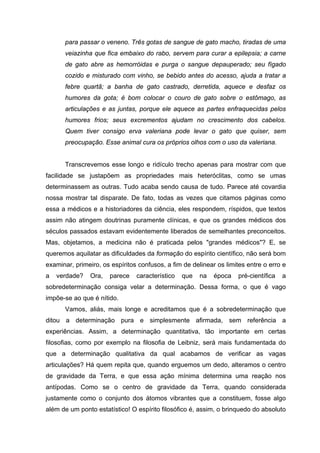 para passar o veneno. Três gotas de sangue de gato macho, tiradas de uma
      veiazinha que fica embaixo do rabo, servem para curar a epilepsia; a carne
      de gato abre as hemorróidas e purga o sangue depauperado; seu fígado
      cozido e misturado com vinho, se bebido antes do acesso, ajuda a tratar a
      febre quartã; a banha de gato castrado, derretida, aquece e desfaz os
      humores da gota; é bom colocar o couro de gato sobre o estômago, as
      articulações e as juntas, porque ele aquece as partes enfraquecidas pelos
      humores frios; seus excrementos ajudam no crescimento dos cabelos.
      Quem tiver consigo erva valeriana pode levar o gato que quiser, sem
      preocupação. Esse animal cura os próprios olhos com o uso da valeriana.


      Transcrevemos esse longo e ridículo trecho apenas para mostrar com que
facilidade se justapõem as propriedades mais heteróclitas, como se umas
determinassem as outras. Tudo acaba sendo causa de tudo. Parece até covardia
nossa mostrar tal disparate. De fato, todas as vezes que citamos páginas como
essa a médicos e a historiadores da ciência, eles respondem, ríspidos, que textos
assim não atingem doutrinas puramente clínicas, e que os grandes médicos dos
séculos passados estavam evidentemente liberados de semelhantes preconceitos.
Mas, objetamos, a medicina não é praticada pelos "grandes médicos"? E, se
queremos aquilatar as dificuldades da formação do espírito científico, não será bom
examinar, primeiro, os espíritos confusos, a fim de delinear os limites entre o erro e
a   verdade?   Ora,   parece    característico   que   na   época   pré-científica   a
sobredeterminação consiga velar a determinação. Dessa forma, o que é vago
impõe-se ao que é nítido.
      Vamos, aliás, mais longe e acreditamos que é a sobredeterminação que
ditou a determinação pura e simplesmente afirmada, sem referência a
experiências. Assim, a determinação quantitativa, tão importante em certas
filosofias, como por exemplo na filosofia de Leibniz, será mais fundamentada do
que a determinação qualitativa da qual acabamos de verificar as vagas
articulações? Há quem repita que, quando erguemos um dedo, alteramos o centro
de gravidade da Terra, e que essa ação mínima determina uma reação nos
antípodas. Como se o centro de gravidade da Terra, quando considerada
justamente como o conjunto dos átomos vibrantes que a constituem, fosse algo
além de um ponto estatístico! O espírito filosófico é, assim, o brinquedo do absoluto
 