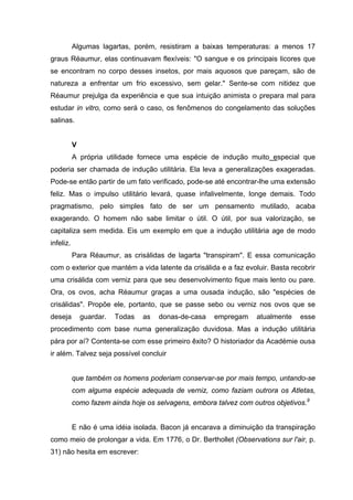 Algumas lagartas, porém, resistiram a baixas temperaturas: a menos 17
graus Réaumur, elas continuavam flexíveis: "O sangue e os principais licores que
se encontram no corpo desses insetos, por mais aquosos que pareçam, são de
natureza a enfrentar um frio excessivo, sem gelar." Sente-se com nitidez que
Réaumur prejulga da experiência e que sua intuição animista o prepara mal para
estudar in vitro, como será o caso, os fenômenos do congelamento das soluções
salinas.


           V
           A própria utilidade fornece uma espécie de indução muito especial que
poderia ser chamada de indução utilitária. Ela leva a generalizações exageradas.
Pode-se então partir de um fato verificado, pode-se até encontrar-lhe uma extensão
feliz. Mas o impulso utilitário levará, quase infalivelmente, longe demais. Todo
pragmatismo, pelo simples fato de ser um pensamento mutilado, acaba
exagerando. O homem não sabe limitar o útil. O útil, por sua valorização, se
capitaliza sem medida. Eis um exemplo em que a indução utilitária age de modo
infeliz.
           Para Réaumur, as crisálidas de lagarta "transpiram". E essa comunicação
com o exterior que mantém a vida latente da crisálida e a faz evoluir. Basta recobrir
uma crisálida com verniz para que seu desenvolvimento fique mais lento ou pare.
Ora, os ovos, acha Réaumur graças a uma ousada indução, são "espécies de
crisálidas". Propõe ele, portanto, que se passe sebo ou verniz nos ovos que se
deseja         guardar.   Todas   as   donas-de-casa   empregam    atualmente   esse
procedimento com base numa generalização duvidosa. Mas a indução utilitária
pára por aí? Contenta-se com esse primeiro êxito? O historiador da Académie ousa
ir além. Talvez seja possível concluir


           que também os homens poderiam conservar-se por mais tempo, untando-se
           com alguma espécie adequada de verniz, como faziam outrora os Atletas,
           como fazem ainda hoje os selvagens, embora talvez com outros objetivos.9


           E não é uma idéia isolada. Bacon já encarava a diminuição da transpiração
como meio de prolongar a vida. Em 1776, o Dr. Berthollet (Observations sur l'air, p.
31) não hesita em escrever:
 