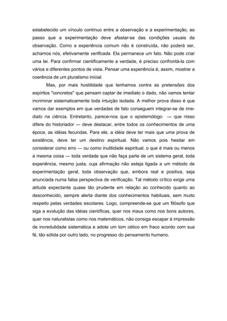 estabelecido um vínculo contínuo entre a observação e a experimentação, ao
passo que a experimentação deve afastar-se das condições usuais da
observação. Como a experiência comum não é construída, não poderá ser,
achamos nós, efetivamente verificada. Ela permanece um fato. Não pode criar
uma lei. Para confirmar cientificamente a verdade, é preciso confrontá-la com
vários e diferentes pontos de vista. Pensar uma experiência é, assim, mostrar a
coerência de um pluralismo inicial.
Mas, por mais hostilidade que tenhamos contra as pretensões dos
espíritos "concretos" que pensam captar de imediato o dado, não vamos tentar
incriminar sistematicamente toda intuição isolada. A melhor prova disso é que
vamos dar exemplos em que verdades de fato conseguem integrar-se de ime-
diato na ciência. Entretanto, parece-nos que o epistemólogo — que nisso
difere do historiador — deve destacar, entre todos os conhecimentos de uma
época, as idéias fecundas. Para ele, a idéia deve ter mais que uma prova de
existência, deve ter um destino espiritual. Não vamos pois hesitar em
considerar como erro — ou como inutilidade espiritual, o que é mais ou menos
a mesma coisa — toda verdade que não faça parte de um sistema geral, toda
experiência, mesmo justa, cuja afirmação não esteja ligada a um método de
experimentação geral, toda observação que, embora real e positiva, seja
anunciada numa falsa perspectiva de verificação. Tal método crítico exige uma
atitude expectante quase tão prudente em relação ao conhecido quanto ao
desconhecido, sempre alerta diante dos conhecimentos habituais, sem muito
respeito pelas verdades escolares. Logo, compreende-se que um filósofo que
siga a evolução das idéias científicas, quer nos maus como nos bons autores,
quer nos naturalistas como nos matemáticos, não consiga escapar à impressão
de incredulidade sistemática e adote um tom cético em fraco acordo com sua
fé, tão sólida por outro lado, no progresso do pensamento humano.
 