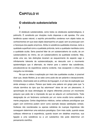 CAPITULO VI
O obstáculo substancialista
I
O obstáculo substancialista, como todos os obstáculos epistemológicos, é
polimorfo. É constituído por intuições muito dispersas e até opostas. Por uma
tendência quase natural, o espírito pré-científico condensa num objeto todos os
conhecimentos em que esse objeto desempenha um papel, sem se preocupar com
a hierarquia dos papéis empíricos. Atribui à substância qualidades diversas, tanto a
qualidade superficial como a qualidade profunda, tanto a qualidade manifesta como
a qualidade oculta. Seria possível falar de um substancialismo do oculto, de um
substancialismo do íntimo, de um substancialismo da qualidade evidente. Mas,
ainda uma vez, tais distinções levariam ao esquecimento do aspecto vago e
infinitamente tolerante da substancialização, ao descuido com o movimento
epistemológico que é alternado, do interior para o exterior das substâncias,
prevalecendo-se da experiência externa evidente, mas escapando à crítica pelo
mergulho na intimidade.
No que se refere à explicação por meio das qualidades ocultas, é possível
dizer que, desde Molière, já se sabe como pode ela ser pedante e decepcionante.
Entretanto, dissimulada sob os artifícios da linguagem, é um tipo de explicação que
ainda ameaça a cultura. Parece que basta uma palavra em grego para que "a
virtude dormitiva do ópio que faz adormecer" deixe de ser um pleonasmo. A
aproximação de duas etimologias de origens diferentes provoca um movimento
psíquico que pode dar a impressão de que se adquire um conhecimento. Toda
designação de um fenômeno conhecido por um nome erudito torna satisfeita a
mente preguiçosa. Certos diagnósticos médicos, certas sutilezas psicológicas que
jogam com sinônimos podem servir como exemplo dessas satisfações verbais.
Sutilezas não coordenadas ou apenas solidárias de nuanças lingüísticas não
conseguem determinar uma estrutura psicológica. Com mais razão, quando essas
sutilezas referem-se à experiência, quando tocam em detalhes empíricos, sua
ligação a uma substância ou a um substantivo não pode determinar um
pensamento científico.
 
