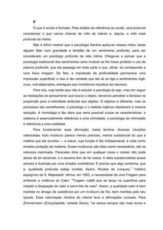 II
O que é oculto é fechado. Pela análise da referência ao oculto, será possível
caracterizar o que vamos chamar de mito do interior e, depois, o mito mais
profundo do íntimo.
Não é difícil mostrar que a psicologia literária apóia-se nesses mitos; basta
alguém falar com gravidade e lentidão de um sentimento profundo, para ser
considerado um psicólogo profundo da vida íntima. Chega-se a pensar que a
psicologia tradicional dos sentimentos seria inviável se lhe fosse proibido o uso da
palavra profundo, que ela pespega em toda parte e que, afinal, só corresponde a
uma fraca imagem. De fato, a impressão de profundidade permanece uma
impressão superficial: e isso é tão verdade que ela só se liga a sentimentos ingê-
nuos, mal elaborados, entregues aos monótonos impulsos da natureza.
Para nós, cuja tarefa aqui não é estudar a psicologia do ego, mas sim seguir
as hesitações do pensamento que busca o objeto, devemos perceber a fantasia na
propensão para a intimidade atribuída aos objetos. O objetivo é diferente, mas os
processos são semelhantes: o psicólogo e o realista ingênuo obedecem à mesma
sedução. A homologia é tão clara que seria possível cruzar as características: o
realismo é essencialmente referência a uma intimidade; a psicologia da intimidade
é referência a uma realidade.
Para fundamentar essa afirmação, basta lembrar diversas intuições
valorizadas: todo invólucro parece menos precioso, menos substancial do que a
matéria que ele envolve — a casca, cuja função é tão indispensável, é vista como
simples proteção da madeira. Esses invólucros são tidos como necessários, até na
natureza inanimada. Paracelso dizia que em qualquer coisa o núcleo não pode
deixar de ter escamas, e a escama tem de ter casca. A idéia substancialista quase
sempre é ilustrada por uma simples continência. É preciso que algo contenha, que
a. qualidade profunda esteja contida. Assim, Nicolas de Locques,1
"médico
espagírico de S. Majestade" afirma, em 1665, a necessidade de uma Friagem para
enfrentar a violência do Calor: "Triagem volátil que se lança na superfície para
impedir a dissipação do calor e servir-lhe de vaso". Assim, a qualidade calor é bem
mantida no âmago da substância por um invólucro de frio, bem mantida pelo seu
oposto. Essa valorização intuitiva do interior leva a afirmações curiosas. Para
Zimmermann (Encyclopédie, verbete Seixo), "os seixos sempre são mais duros e
 