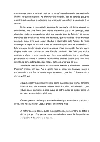 mais transparentes na parte do meio ou no centro", naquilo que ele chama de grão
interno, do que no invólucro. Ao examinar tais intuições, logo se percebe que, para
o espírito pré-científico, a substância tem um interior; ou melhor, a substância é um
interior.
Muitas vezes a mentalidade alquímica foi dominada pela tarefa de abrir as
substâncias, sob uma forma bem menos metafórica que a do psicólogo, esse
alquimista moderno, que pretende abrir seu coração. Jean Le Pelletier2
diz que os
mercúrios dos metais estão muito bem fechados, que os enxofres "estão fechados
de modo muito firme para serem abertos e elaborados pelo Arqueu de nosso
estômago". Sempre se está em busca de uma chave para abrir as substâncias. O
leitor moderno tem tendência a tomar a palavra chave em sentido figurado, como
simples meio para comprender uma fórmula cabalística. De fato, para muitos
autores, a chave é uma matéria que abre uma substância. Até o significado
psicanalítico da chave aí aparece intuitivamente atuante. Assim, para abrir uma
substância, certo autor propõe que nela se bata com uma vara de fogo.
A idéia de virar do avesso as substâncias também é sintomática. Joachim
Poleman3
indaga por que "só o azeite tem o poder de dissolver suave e
naturalmente o enxofre, de revirar o que está dentro para fora..." Poleman ainda
afirma (p. 62) que
o duplo corrosivo conseguiu revirar o cobre e passou o seu interior para fora,
tornou-o apto, não somente a deixar liberar sua alma, mas também,... pela
virtude desse corrosivo, a alma suave do cobre tornou-se luzidia, como em
um meio ressuscitativo e vivificante.
Como expressar melhor que a alma do cobre, que a substância preciosa do
cobre, está no seu interior! Logo, é preciso encontrar o meio
de retirar pouco a pouco, quase insensivelmente, esse corrosivo do cobre, a
fim de que (o cobre) possa manter-se revirado e suave, tanto quanto com
sua propriedade luminosa e luzente.
 