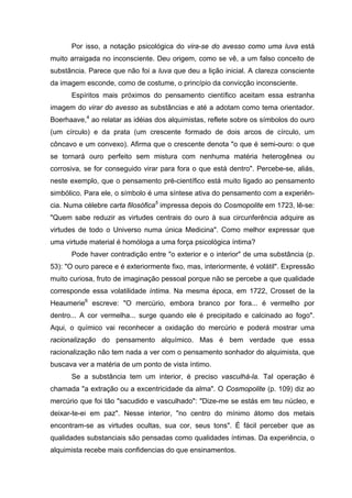 Por isso, a notação psicológica do vira-se do avesso como uma luva está
muito arraigada no inconsciente. Deu origem, como se vê, a um falso conceito de
substância. Parece que não foi a luva que deu a lição inicial. A clareza consciente
da imagem esconde, como de costume, o princípio da convicção inconsciente.
Espíritos mais próximos do pensamento científico aceitam essa estranha
imagem do virar do avesso as substâncias e até a adotam como tema orientador.
Boerhaave,4
ao relatar as idéias dos alquimistas, reflete sobre os símbolos do ouro
(um círculo) e da prata (um crescente formado de dois arcos de círculo, um
côncavo e um convexo). Afirma que o crescente denota "o que é semi-ouro: o que
se tornará ouro perfeito sem mistura com nenhuma matéria heterogênea ou
corrosiva, se for conseguido virar para fora o que está dentro". Percebe-se, aliás,
neste exemplo, que o pensamento pré-científico está muito ligado ao pensamento
simbólico. Para ele, o símbolo é uma síntese ativa do pensamento com a experiên-
cia. Numa célebre carta filosófica5
impressa depois do Cosmopolite em 1723, lê-se:
"Quem sabe reduzir as virtudes centrais do ouro à sua circunferência adquire as
virtudes de todo o Universo numa única Medicina". Como melhor expressar que
uma virtude material é homóloga a uma força psicológica íntima?
Pode haver contradição entre "o exterior e o interior" de uma substância (p.
53): "O ouro parece e é exteriormente fixo, mas, interiormente, é volátil". Expressão
muito curiosa, fruto de imaginação pessoal porque não se percebe a que qualidade
corresponde essa volatilidade íntima. Na mesma época, em 1722, Crosset de la
Heaumerie6
escreve: "O mercúrio, embora branco por fora... é vermelho por
dentro... A cor vermelha... surge quando ele é precipitado e calcinado ao fogo".
Aqui, o químico vai reconhecer a oxidação do mercúrio e poderá mostrar uma
racionalização do pensamento alquímico. Mas é bem verdade que essa
racionalização não tem nada a ver com o pensamento sonhador do alquimista, que
buscava ver a matéria de um ponto de vista íntimo.
Se a substância tem um interior, é preciso vasculhá-la. Tal operação é
chamada "a extração ou a excentricidade da alma". O Cosmopolite (p. 109) diz ao
mercúrio que foi tão "sacudido e vasculhado": "Dize-me se estás em teu núcleo, e
deixar-te-ei em paz". Nesse interior, "no centro do mínimo átomo dos metais
encontram-se as virtudes ocultas, sua cor, seus tons". É fácil perceber que as
qualidades substanciais são pensadas como qualidades íntimas. Da experiência, o
alquimista recebe mais confidencias do que ensinamentos.
 