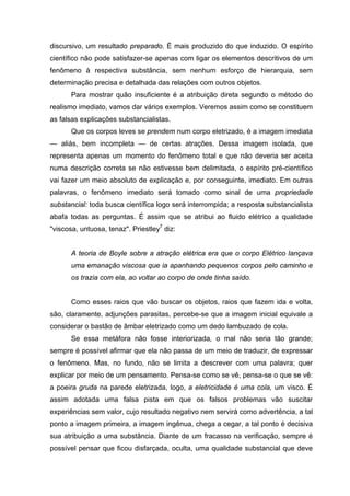 discursivo, um resultado preparado. É mais produzido do que induzido. O espírito
científico não pode satisfazer-se apenas com ligar os elementos descritivos de um
fenômeno à respectiva substância, sem nenhum esforço de hierarquia, sem
determinação precisa e detalhada das relações com outros objetos.
Para mostrar quão insuficiente é a atribuição direta segundo o método do
realismo imediato, vamos dar vários exemplos. Veremos assim como se constituem
as falsas explicações substancialistas.
Que os corpos leves se prendem num corpo eletrizado, é a imagem imediata
— aliás, bem incompleta — de certas atrações. Dessa imagem isolada, que
representa apenas um momento do fenômeno total e que não deveria ser aceita
numa descrição correta se não estivesse bem delimitada, o espírito pré-científico
vai fazer um meio absoluto de explicação e, por conseguinte, imediato. Em outras
palavras, o fenômeno imediato será tomado como sinal de uma propriedade
substancial: toda busca científica logo será interrompida; a resposta substancialista
abafa todas as perguntas. É assim que se atribui ao fluido elétrico a qualidade
"viscosa, untuosa, tenaz". Priestley7
diz:
A teoria de Boyle sobre a atração elétrica era que o corpo Elétrico lançava
uma emanação viscosa que ia apanhando pequenos corpos pelo caminho e
os trazia com ela, ao voltar ao corpo de onde tinha saído.
Como esses raios que vão buscar os objetos, raios que fazem ida e volta,
são, claramente, adjunções parasitas, percebe-se que a imagem inicial equivale a
considerar o bastão de âmbar eletrizado como um dedo lambuzado de cola.
Se essa metáfora não fosse interiorizada, o mal não seria tão grande;
sempre é possível afirmar que ela não passa de um meio de traduzir, de expressar
o fenômeno. Mas, no fundo, não se limita a descrever com uma palavra; quer
explicar por meio de um pensamento. Pensa-se como se vê, pensa-se o que se vê:
a poeira gruda na parede eletrizada, logo, a eletricidade é uma cola, um visco. É
assim adotada uma falsa pista em que os falsos problemas vão suscitar
experiências sem valor, cujo resultado negativo nem servirá como advertência, a tal
ponto a imagem primeira, a imagem ingênua, chega a cegar, a tal ponto é decisiva
sua atribuição a uma substância. Diante de um fracasso na verificação, sempre é
possível pensar que ficou disfarçada, oculta, uma qualidade substancial que deve
 