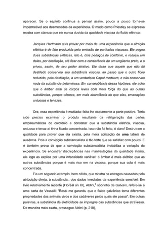 aparecer. Se o espírito continua a pensar assim, pouco a pouco torna-se
impermeável aos desmentidos da experiência. O modo como Priestley se expressa
mostra com clareza que ele nunca duvida da qualidade viscosa do fluido elétrico:
Jacques Hartmann quis provar por meio de uma experiência que a atração
elétrica é de fato produzida pela emissão de partículas viscosas. Ele pegou
duas substâncias elétricas, isto é, dois pedaços de colofônio, e reduziu um
deles, por destilação, até ficar com a consistência de um ungüento preto, e o
privou, assim, de seu poder atrativo. Ele disse que aquele que não foi
destilado conservou sua substância viscosa, ao passo que o outro ficou
reduzido, pela destilação, a um verdadeiro Caput mortuum, e não conservou
nada da substância betuminosa. Em conseqüência dessa hipótese, ele acha
que o âmbar atrai os corpos leves com mais força do que as outras
substâncias, porque oferece, em mais abundância do que elas, emanações
untuosas e tenazes.
Ora, essa experiência é mutilada; falta-lhe exatamente a parte positiva. Teria
sido preciso examinar o produto resultante da refrigeração das partes
empireumáticas do colofônio e constatar que a substância elétrica, viscosa,
untuosa e tenaz aí tinha ficado concentrada. Isso não foi feito, é claro! Destruíram a
qualidade para provar que ela existia, pela mera aplicação de uma tabela de
ausência. Pois a convicção substancialista é tão forte que se satisfaz com pouco. E
é também prova de que a convicção substancialista inviabiliza a variação da
experiência. Se encontrar discrepâncias nas manifestações da qualidade íntima,
ela logo as explica por uma intensidade variável: o âmbar é mais elétrico que as
outras substâncias porque é mais rico em ria viscosa, porque sua cola é mais
concentrada.
Eis um segundo exemplo, bem nítido, que mostra os estragos causados pela
atribuição direta, à substância., dos dados imediatos da experiência sensível. Em
livro relativamente recente (Floréal an XI), Aldini,8
sobrinho de Galvani, refere-se a
uma carta de Vassalli: "Rossi me garantiu que o fluido galvânico toma diferentes
propriedades dos animais vivos e dos cadáveres pelos quais ele passa". Em outras
palavras, a substância da eletricidade se impregna das substâncias que atravessa.
De maneira mais exata, prossegue Aldini (p. 210),
 
