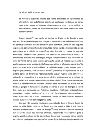 No século XVIII, acharam que
ao recobrir a superfície interna dos vidros destinados às experiências de
eletricidade, com substâncias dotadas de qualidades medicinais, as partes
mais sutis dessas substâncias atravessavam o vidro com a matéria da
eletricidade e, juntas, se insinuavam no corpo para nele produzir os mais
salutares efeitos.
Joseph Veratti,10
que expõe as teorias de Pivatti e de Zanotti a esse
respeito, fez experiências precisas. Purgou o seu criado colocando-lhe escamônea
no côncavo da mão ao mesmo tempo em que o eletrizava. Como em uma segunda
experiência, com uma senhora, teve resultado menos rápido e menos nítido, ele se
perguntava se a virtude da escamônea não diminuiu por causa da primeira
eletrização. Recomendava, portanto, que sempre se substituísse o pedaço de
escamônea exaurido pela eletrização. Purgas também indiretas dão resultado, no
dizer de Veratti, com o aloés e com a goma guta. Veratti vê, nessas experiências, a
confirmação de uma opinião de Hoffmann que atribui o efeito dos purgantes "às
partículas mais sutis e mais voláteis", a sutilidade sendo, quase sempre, para o
espírito pré-científico, sinal de força. Pivatti11
preconiza as experiências de sua
autoria como um tratamento "completamente suave": "Como seria cômodo se,
deixando a repugnância e o amargo no cilindro, pudéssemos ter a certeza de
captar toda a sua virtude pelo mero toque de um dedo?" Esse desejo mostra com
clareza a necessidade de valorizar. Decerto, esse tratamento tão suave não se
limita às purgas. A fantasia dos eruditos o estende a todas as doenças, e Pivatti
tem todo um sortimento de "cilindros diuréticos, histéricos, antiapopléticos,
sudoríficos, cordiais, balsâmicos" (v. 1, p. 28). Para observar tais maravilhas, o
abbé Noílet viaja até a Itália. Infelizmente, diante do físico francês, nenhuma
dessas purgações "por participação" dá certo.
Mas que não se cante vitória com essa redução do erro! Mesmo depois da
crítica do abbé Noílet, a teoria de Pivatti encontra adeptos. Não é fácil deter a
sedução substancialista. O abbé de Mangin12
ainda estende a lista de remédios
que se pode utilizar nos cilindros elétricos. Recomenda "essa técnica" para o
espírito volátil de víbora contra as mordidas de animais venenosos, para o espírito
de chifre de veado contra as convulsões, para a água de flor de laranjeira contra as
 
