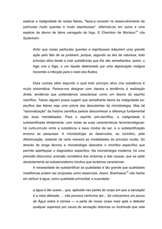 explicar a malignidade de certas febres, "fazia-a consistir no desenvolvimento de
partículas muito quentes e muito espirituosas", referindo-se em suma a uma
espécie de átomo de febre carregado de fogo. E Chambon de Montaux14
cita
Sydenham:
Acho que essas partículas quentes e espirituosas adquirem uma grande
ação pelo fato de se juntarem; porque, segundo as leis da natureza, todo
princípio ativo tende a criar substâncias que lhe são semelhantes; assim, o
fogo cria o fogo, e um líquido deteriorado por uma depravação maligna
transmite a infecção para o resto dos fluidos.
Essa curiosa idéia segundo a qual todo princípio ativo cria substância é
muito sintomática. Parece-nos designar com clareza a tendência à realização
direta, tendência que pretendemos caracterizar como um desvio do espírito
científico. Talvez alguém possa sugerir que semelhante teoria da malignidade es-
pecífica das febres seja uma prévia das descobertas da microbiologia. Mas tal
"racionalização" da história científica parece desconhecer a diferença fundamental
das duas mentalidades. Para o espírito pré-científico, a malignidade é
substantificada diretamente, com todas as suas características fenomenológicas:
há curto-circuito entre a substância e seus modos de ser, e a substantificação
encerra as pesquisas. A microbiologia se desenvolve, ao contrário, pela
diferenciação, isolando de certa maneira as modalidades do princípio oculto. Só
através de longa técnica a microbiologia descobre o micróbio específico que
permite aperfeiçoar o diagnóstico específico. Na microbiologia moderna, há uma
precisão discursiva, precisão correlativa dos sintomas e das causas, que se opõe
absolutamente ao substancialismo intuitivo que tentamos caracterizar.
A necessidade de substantificar as qualidades é tão grande que qualidades
metafóricas podem ser propostas como essenciais. Assim, Boerhaave15
não hesita
em atribuir à água, como qualidade primordial, a suavidade:
a água é tão suave... que, aplicada nas partes do corpo em que a sensação
é a mais delicada, ... não provoca nenhuma dor... Se colocarmos um pouco
de Água sobre a córnea — a parte de nosso corpo mais apta a detectar
qualquer aspereza por causa da sensação dolorosa ou incômoda que nela
 