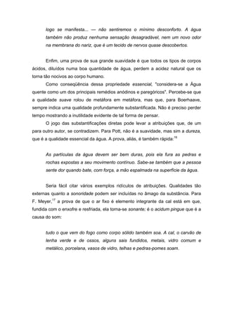 logo se manifesta... — não sentiremos o mínimo desconforto. A água
também não produz nenhuma sensação desagradável, nem um novo odor
na membrana do nariz, que é um tecido de nervos quase descobertos.
Enfim, uma prova de sua grande suavidade é que todos os tipos de corpos
ácidos, diluídos numa boa quantidade de água, perdem a acidez natural que os
torna tão nocivos ao corpo humano.
Como conseqüência dessa propriedade essencial, "considera-se a Água
quente como um dos principais remédios anódinos e paregóricos". Percebe-se que
a qualidade suave rolou de metáfora em metáfora, mas que, para Boerhaave,
sempre indica uma qualidade profundamente substantificada. Não é preciso perder
tempo mostrando a inutilidade evidente de tal forma de pensar.
O jogo das substantificações diretas pode levar a atribuições que, de um
para outro autor, se contradizem. Para Pott, não é a suavidade, mas sim a dureza,
que é a qualidade essencial da água. A prova, aliás, é também rápida:16
As partículas da água devem ser bem duras, pois ela fura as pedras e
rochas expostas a seu movimento contínuo. Sabe-se também que a pessoa
sente dor quando bate, com força, a mão espalmada na superfície da água.
Seria fácil citar vários exemplos ridículos de atribuições. Qualidades tão
externas quanto a sonoridade podem ser incluídas no âmago da substância. Para
F. Meyer,17
a prova de que o ar fixo é elemento integrante da cal está em que,
fundida com o enxofre e resfriada, ela torna-se sonante; é o acidum pingue que é a
causa do som:
tudo o que vem do fogo como corpo sólido também soa. A cal, o carvão de
lenha verde e de ossos, alguns sais fundidos, metais, vidro comum e
metálico, porcelana, vasos de vidro, telhas e pedras-pomes soam.
 