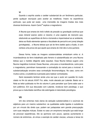 VI
Quando o espírito aceita o caráter substancial de um fenômeno particular,
perde qualquer escrúpulo para aceitar as metáforas. Insere na experiência
particular, que pode ser exata uma imensidão de imagens tiradas dos mais
diversos fenômenos. Assim Carra18
explica o magnetismo:
A fleuma que emana do ímã é efeito da pressão ou gravitação contínua que
esse mineral exerce sobre si mesmo; é uma espécie de mercúrio que,
obstruindo as superfícies do ferro e tornando-o impermeável ao ar ambiente,
deixa ao fluido elementar apenas a faculdade de percuti-lo em (uma) direção
(privilegiada)... a fleuma leitosa que sai do ferro batido após a fusão, é com
certeza uma prova de que aquilo que emana do ímã não é uma quimera.
Dessa forma, todas as imagens substancialistas simbolizam entre si. A
incandescência do ferro trabalhado pelo ferreiro é substantificada em uma fleuma
leitosa que o martelo diligente sabe expulsar. Essa fleuma leitosa sugere uma
fleuma magnética invisível. Essas fleumas, uma para a incandescência, outra para
o magnetismo, permitiram transcender a contradição do visível para o invisível. A
substancialização encobre essa contradição fenomenológica. No caso, como em
muitos outros, a substância é pensada para realizar contradições.
Será necessário lembrar ainda uma vez que o autor em questão foi muito
citado no fim do século XVIII? Foi, aliás, muito atacado por Lalande. Basta ver a
Nota ao leitor publicada no fim do volume 4, para perceber que Carra sabe usar o
tom polêmico. Em sua discussão com Lalande, revela-se bom psicólogo, o que
prova que a maturidade científica não está ligada à maturidade psicológica.
VII
Um dos sintomas mais claros da sedução substancialista é o acúmulo de
adjetivos para um mesmo substantivo: as qualidades estão ligadas à substância
por um vínculo tão direto que. podem ser justapostas sem grande preocupação
com suas relações mútuas. Existe no caso um empirismo tranqüilo que está longe
de provocar experiências. Ele se aprimora com pouco, apenas aumentando o
número de sinônimos. Já vimos o exemplo do caráter viscoso, untuoso e tenaz do
 