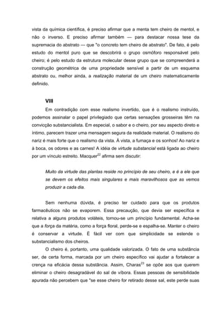 vista da química científica, é preciso afirmar que a menta tem cheiro de mentol, e
não o inverso. E preciso afirmar também — para destacar nossa tese da
supremacia do abstrato — que "o concreto tem cheiro de abstrato". De fato, é pelo
estudo do mentol puro que se descobrirá o grupo osmóforo responsável pelo
cheiro; é pelo estudo da estrutura molecular desse grupo que se compreenderá a
construção geométrica de uma propriedade sensível a partir de um esquema
abstrato ou, melhor ainda, a realização material de um cheiro matematicamente
definido.
VIII
Em contradição com esse realismo invertido, que é o realismo instruído,
podemos assinalar o papel privilegiado que certas sensações grosseiras têm na
convicção substancialista. Em especial, o sabor e o cheiro, por seu aspecto direto e
íntimo, parecem trazer uma mensagem segura da realidade material. O realismo do
nariz é mais forte que o realismo da vista. À vista, a fumaça e os sonhos! Ao nariz e
à boca, os odores e as carnes! A idéia de virtude substancial está ligada ao cheiro
por um vínculo estreito. Macquer22
afirma sem discutir:
Muito da virtude das plantas reside no princípio de seu cheiro, e é a ele que
se devem os efeitos mais singulares e mais maravilhosos que as vemos
produzir a cada dia.
Sem nenhuma dúvida, é preciso ter cuidado para que os produtos
farmacêuticos não se evaporem. Essa precaução, que devia ser específica e
relativa a alguns produtos voláteis, tornou-se um princípio fundamental. Acha-se
que a força da matéria, como a força floral, perde-se e espalha-se. Manter o cheiro
é conservar a virtude. É fácil ver com que simplicidade se estende o
substancialismo dos cheiros.
O cheiro é, portanto, uma qualidade valorizada. O fato de uma substância
ser, de certa forma, marcada por um cheiro específico vai ajudar a fortalecer a
crença na eficácia dessa substância. Assim, Charas23
se opõe aos que querem
eliminar o cheiro desagradável do sal de víbora. Essas pessoas de sensibilidade
apurada não percebem que "se esse cheiro for retirado desse sal, este perde suas
 