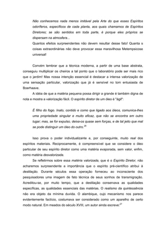 Não conhecemos nada menos imitável pela Arte do que esses Espíritos
odoríferos, específicos de cada planta, aos quais chamamos de Espíritos
Diretores; se são sentidos em toda parte, é porque eles próprios se
dispersam na atmosfera...
Quantos efeitos surpreendentes não devem resultar desse fato! Quanta s
coisas extraordinárias não deve provocar essa maravilhosa Metempsicose
universal!
Convém lembrar que a técnica moderna, a partir de uma base abstrata,
conseguiu multiplicar os cheiros a tal ponto que o laboratório pode ser mais rico
que o jardim! Mas nossa intenção essencial é destacar a intensa valorização de
uma sensação particular, valorização que já é sensível no tom entusiasta de
Boerhaave.
A idéia de que a matéria pequena possa dirigir a grande é também digna de
nota e mostra a valorização fácil. O espírito diretor de um óleo é "ágil":
É filho do fogo. Inato, contido e como que ligado aos óleos, comunica-lhes
uma propriedade singular e muito eficaz, que não se encontra em outro
lugar; mas, se for expulso, deixa-os quase sem forças, e de tal jeito que mal
se pode distinguir um óleo do outro.26
Isso prova o poder individualizante e, por conseguinte, muito real dos
espíritos materiais. Reciprocamente, é compreensível que se considere o óleo
particular de seu espírito diretor como uma matéria evaporada, sem valor, enfim,
como matéria desvalorizada.
Se refletirmos sobre essa matéria valorizada, que é o Espírito Diretor, não
acharemos surpreendente a importância que o espírito pré-científico atribui à
destilação. Durante séculos essa operação forneceu ao inconsciente dos
pesquisadores uma imagem de fato técnica de seus sonhos de transmigração.
Acreditou-se, por muito tempo, que a destilação conservava as qualidades
específicas, as qualidades essenciais das matérias. O realismo da quintessência
não era objeto da mínima duvida. O alambique, cujo mecanismo nos parece
evidentemente factício, costumava ser considerado como um aparelho de certo
modo natural. Em meados do século XVIII, um autor ainda escreve:27
 