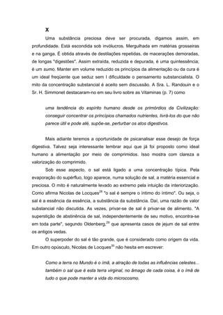 X
Uma substância preciosa deve ser procurada, digamos assim, em
profundidade. Está escondida sob invólucros. Mergulhada em matérias grosseiras
e na ganga. É obtida através de destilações repetidas, de macerações demoradas,
de longas "digestões". Assim extraída, reduzida e depurada, é uma quintessência;
é um sumo. Manter em volume reduzido os princípios da alimentação ou da cura é
um ideal freqüente que seduz sem I dificuldade o pensamento substancialista. O
mito da concentração substancial é aceito sem discussão. A Sra. L. Randouin e o
Sr. H. Simmonet destacaram-no em seu livro sobre as Vitaminas (p. 7) como
uma tendência do espírito humano desde os primórdios da Civilização:
conseguir concentrar os princípios chamados nutrientes, livrá-los do que não
parece útil e pode até, supõe-se, perturbar os atos digestivos.
Mais adiante teremos a oportunidade de psicanalisar esse desejo de força
digestiva. Talvez seja interessante lembrar aqui que já foi proposto como ideal
humano a alimentação por meio de comprimidos. Isso mostra com clareza a
valorização do comprimido.
Sob esse aspecto, o sal está ligado a uma concentração típica. Pela
evaporação do supérfluo, logo aparece, numa solução de sal, a matéria essencial e
preciosa. O mito é naturalmente levado ao extremo pela intuição da interiorização.
Como afirma Nicolas de Locques28
"o sal é sempre o íntimo do íntimo". Ou seja, o
sal é a essência da essência, a substância da substância. Daí, uma razão de valor
substancial não discutida. As vezes, privar-se de sal é privar-se de alimento. "A
superstição de abstinência de sal, independentemente de seu motivo, encontra-se
em toda parte", segundo Oldenberg,29
que apresenta casos de jejum de sal entre
os antigos vedas.
O superpoder do sal é tão grande, que é considerado como origem da vida.
Em outro opúsculo, Nicolas de Locques30
não hesita em escrever:
Como a terra no Mundo é o ímã, a atração de todas as influências celestes...
também o sal que é esta terra virginal, no âmago de cada coisa, é o ímã de
tudo o que pode manter a vida do microcosmo.
 