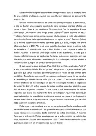 Essa substância virginal escondida no âmago de cada coisa é exemplo claro
de uma matéria privilegiada a priori, que constitui um obstáculo ao pensamento
empírico fiel.
Um dos motivos que torna o sal uma substância privilegiada é, sem dúvida,
o fato de bastar uma pequena quantidade para conseguir grandes efeitos. Às
vezes, o homo faber é um salsicheiro. Tira suas intuições da salgadeira. Pensa
como salga. Um autor um tanto antigo, Blaise Vigénère,31
assim escrevia em 1622:
"Todos os humores do corpo animal, sangue, pituíta, urina e o resto são salgados;
se assim não fosse, tudo apodreceria de uma hora para a outra". Bernard Palissy
faz a mesma observação sob forma bem mais geral e, é claro, sempre sem prova
(Des sels divers, p. 203): "Se o sal fosse extraído das vigas, traves e caibros, tudo
se esfacelaria. O mesmo vale para o ferro, o aço, o ouro, a prata e todos os
metais". Quando é atribuída uma força secreta a uma substância, é certo que a
indução valorizante perde as estribeiras. Ao juntar todos esses exemplos em sua
filiação inconsciente, vê-se como a conservação do toucinho pelo sal leva a inferir a
conservação do ouro por um produto similar adequado.
O que conserva pode produzir, Para Vigénère (p. 265), o sal não é "infértil"
e, sim, causa de fertilidade. Eis as "provas": ele provoca o apetite venéreo "pelo
que é dito que Vênus foi gerada pelo mar"; além disso, "dá-se sal aos animais para
excitá-los... Percebe-se, por experiência, que nos navios com carga de sal os ratos
e camundongos reproduzem-se mais que nos outros". O sal também impede a
terra de cristalizar-se e de constipar-se, pois "a constipação impediria a vegetação
de brotar" (p. 266). E, enfim, depois de tantas opiniões absurdas, Vigénère ousa
deduzir como supremo conselho: "o que torna o sal inconveniente às coisas
sagradas, das quais toda lubricidade deve ser extirpada". Quisemos transcrever
esse texto repleto de insanidades, exatamente porque ele revela a confusão entre
valores heteróclitos e a necessidade de chegar a valores dominantes que não têm
nada a ver com os valores empíricos.
É claro que o sal marinho é apenas um aspecto do sal fundamental que está
na base de todas as substâncias. Se quisermos estudar a convicção oferecida por
essas valorizações essenciais, basta examinar os textos alquímicos. A máxima
Cum sale et sole omnia [Todas as coisas com sal e sol] é repetida na maioria dos
livros. Nicolas de Locques ainda escreve em 1665: "Quem trabalha sem sal é como
quem quer atirar com um arco sem corda ou sem flecha".
 