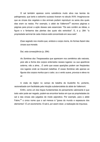 O sal também aparece como substância muito ativa nas teorias da
palingenesia, que tanto e estranho sucesso tiveram no século XVIII. Imaginava-se
que as cinzas dos vegetais e dos animais podiam reproduzir os seres dos quais
elas eram os restos. Por exemplo, o abbé de Vallemont32
escreve páginas e
páginas para provar a ação desses sais essenciais: "Os sais contêm as idéias, a
figura e o fantasma das plantas das quais são extraídos". E, à p. 284: "a
propriedade seminal de cada mistura está concentrada em seus sais".
Esse segredo nos mostra que, embora o corpo morra, As formas fazem das
cinzas sua morada.
Daí, esta conseqüência (p. 294):
As Sombras dos Trespassados que aparecem nos cemitérios são naturais,
pois são a forma dos corpos enterrados nesses lugares: ou sua aparência
externa, não a alma... E certo que essas aparições podem ser freqüentes
nos lugares onde se travaram batalhas. E essas Sombras são apenas as
figuras dos corpos mortos que o calor, ou o vento suave, provoca e eleva no
ar.
A visão do Aiglon no campo de batalha de Austerlitz foi, portanto,
racionalizada com facilidade pela intuição substancialista do abbé de Vallemont.
Enfim, como um dos traços fundamentais do pensamento valorizante é que
todo valor pode ser negado, podem-se encontrar textos em que as propriedades do
sal e das cinzas são julgados de modo pejorativo. Por exemplo, para o abbé
Fabre,33
o único nome que o sal merece é "graxa do mundo e espessura dos
elementos". É um excremento. O sal é, por assim dizer, a realização da impureza.
 