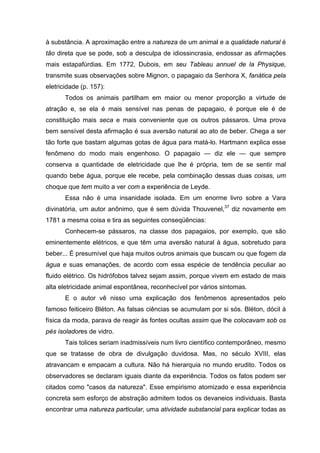 à substância. A aproximação entre a natureza de um animal e a qualidade natural é
tão direta que se pode, sob a desculpa de idiossincrasia, endossar as afirmações
mais estapafúrdias. Em 1772, Dubois, em seu Tableau annuel de la Physique,
transmite suas observações sobre Mignon, o papagaio da Senhora X, fanática pela
eletricidade (p. 157):
Todos os animais partilham em maior ou menor proporção a virtude de
atração e, se ela é mais sensível nas penas de papagaio, é porque ele é de
constituição mais seca e mais conveniente que os outros pássaros. Uma prova
bem sensível desta afirmação é sua aversão natural ao ato de beber. Chega a ser
tão forte que bastam algumas gotas de água para matá-lo. Hartmann explica esse
fenômeno do modo mais engenhoso. O papagaio — diz ele — que sempre
conserva a quantidade de eletricidade que lhe é própria, tem de se sentir mal
quando bebe água, porque ele recebe, pela combinação dessas duas coisas, um
choque que tem muito a ver com a experiência de Leyde.
Essa não é uma insanidade isolada. Em um enorme livro sobre a Vara
divinatória, um autor anônimo, que é sem dúvida Thouvenel,37
diz novamente em
1781 a mesma coisa e tira as seguintes conseqüências:
Conhecem-se pássaros, na classe dos papagaios, por exemplo, que são
eminentemente elétricos, e que têm uma aversão natural à água, sobretudo para
beber... É presumível que haja muitos outros animais que buscam ou que fogem da
água e suas emanações, de acordo com essa espécie de tendência peculiar ao
fluido elétrico. Os hidrófobos talvez sejam assim, porque vivem em estado de mais
alta eletricidade animal espontânea, reconhecível por vários sintomas.
E o autor vê nisso uma explicação dos fenômenos apresentados pelo
famoso feiticeiro Bléton. As falsas ciências se acumulam por si sós. Bléton, dócil à
física da moda, parava de reagir às fontes ocultas assim que lhe colocavam sob os
pés isoladores de vidro.
Tais tolices seriam inadmissíveis num livro científico contemporâneo, mesmo
que se tratasse de obra de divulgação duvidosa. Mas, no século XVIII, elas
atravancam e empacam a cultura. Não há hierarquia no mundo erudito. Todos os
observadores se declaram iguais diante da experiência. Todos os fatos podem ser
citados como "casos da natureza". Esse empirismo atomizado e essa experiência
concreta sem esforço de abstração admitem todos os devaneios individuais. Basta
encontrar uma natureza particular, uma atividade substancial para explicar todas as
 