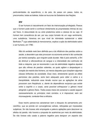 particularidades da experiência, e de pois, de passo em passo, todos os
preconceitos, todas as baleias, todas as loucuras da Sabedoria das Nações.
XIV
O ser humano é naturalmente um fator de interiorização privilegiado. Parece
que o homem pode sentir e conhecer diretamente as propriedades íntimas de seu
ser físico. A obscuridade do eu sinto predomina sobre a clareza do eu vejo. O
homem tem consciência de ser, por seu corpo tomado de um vago sentimento,
uma substância. Veremos em que nível de intimidade substancial o abbé
Bertholon,38
cuja celebridade já mencionamos, explica a ação da eletricidade sobre
o ser humano, em 1786:
Não há verdade mais bem definida que a da influência das paixões sobre a
saúde; a desordem que elas provocam na economia animal é tão conhecida
por tantos exemplos, que ninguém pode duvidar. Não é pois estranho, a fim
de diminuir a efervescência do sangue e a intensidade dos estímulos de
toda a máquina, que se recomende o uso da eletricidade negativa àqueles
que são vítimas de paixões violentas, as quais agitam e despedaçam o
coração da maioria dos homens, ao menos daqueles que compõem algumas
classes brilhantes da sociedade. Esse meio, diretamente oposto ao efeito
pernicioso das paixões, seria bem adequado para obter a calma e a
tranqüilidade, reduzindo essa tensão nociva que as agitações da alma
provocam com freqüência; e, diante da dependência recíproca que existe
entre o espírito e o corpo, seria possível enfraquecer o gênero moral
atingindo o gênero físico. Todos esses meios de conservar a saúde seguem
necessariamente os princípios mais corretos, e é impossível, sem ser
inconseqüente, contestar-lhes a eficácia.
Esse trecho parece-nos caracterizar bem o bloqueio do pensamento pré-
científico, que se prende em convergências verbais, reforçadas por impressões
subjetivas. Se não tivesse sido empregada a palavra agitações para descrever os
efeitos da paixão, não haveria a proposta de acalmá-las por meio da eletricidade.
Se não tivesse sido usada a palavra negativo para designar um aspecto dos
 
