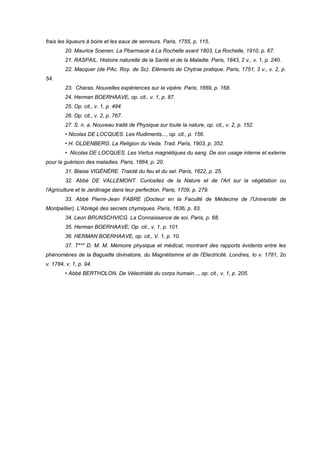 frais les liqueurs à boire et les eaux de senreurs. Paris, 1755, p. 115.
20. Maurice Soenen. La Pbarmacie à La Rochelle avant 1803, La Rochelle, 1910, p. 67.
21. RASPAIL. Histoire naturelle de la Santé et de la Maladie. Paris, 1843, 2 v., v. 1, p. 240.
22. Macquer (de PAc. Roy. de Sc). Eléments de Chytnie pratique. Paris, 1751, 3 v., v. 2, p.
54.
23. Charas. Nouvelles expériences sur Ia vipère. Paris, 1669, p. 168.
24. Herman BOERHAAVE, op. cit., v. 1, p. 87.
25. Op. cit., v. 1, p. 494.
26. Op. cit., v. 2, p. 767.
27. S. n. a. Nouveau traité de Physique sur toute Ia nature, op. cit,, v. 2, p. 152.
• Nicolas DE LOCQUES. Les Rudiments..., op. cit., p. 156.
• H. OLDENBERG. La Religion du Veda. Trad. Paris, 1903, p. 352.
• Nicolas DE LOCQUES. Les Vertus magnétiques du sang. De son usage interne et externe
pour la guérison des maladies. Paris, 1664, p. 20.
31. Blaise VIGÉNÈRE. Traicté du feu et du sel. Paris, 1622, p. 25.
32. Abbé DE VALLEMONT. Curiositez de la Nature et de l'Art sur la végétation ou
l'Agriculture et le Jardinage dans leur perfection. Paris, 1709, p. 279.
33. Abbé Pierre-Jean FABRE (Docteur en la Faculté de Médecine de l'Université de
Montpellier). L'Abrégé des secrets chymiques. Paris, 1636, p. 83.
34. Leon BRUNSCHVICG. La Connaissance de soi. Paris, p. 68.
35. Herman BOERHAAVE, Op. cit., v. 1, p. 101.
36. HERMAN BOERHAAVE, op. cit., V. 1, p. 10.
37. T*** D. M. M. Mémoire physique et médical, montrant des rapports évidents entre les
phénomènes de la Baguette divinatoire, du Magnétismne et de l'Electricité. Londres, Io v. 1781, 2o
v. 1784, v. 1, p. 94.
• Abbé BERTHOLON. De Vélectriàté du corps humain..., op. cit., v. 1, p. 205.
 