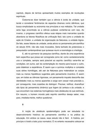 capítulo, depois de termos apresentado muitos exemplos de revoluções
espirituais.
Costuma-se dizer também que a ciência é ávida de unidade, que
tende a considerar fenômenos de aspectos diversos como idênticos, que
busca simplicidade ou economia nos princípios e nos métodos. Tal unidade
seria logo encontrada se a ciência pudesse contentar-se com isso. Ao
inverso, o progresso científico efetua suas etapas mais marcantes quando
abandona os fatores filosóficos de unificação fácil, tais como a unidade de
ação do Criador, a unidade de organização da Natureza, a unidade lógica.
De fato, esses fatores de unidade, ainda ativos no pensamento pré-científico
do século XVIII, não são mais invocados. Seria tachado de pretensioso o
pesquisador contemporâneo que quisesse reunir a cosmologia e a teologia.
E, até no pormenor da pesquisa científica, diante de uma experiência
bem específica que possa ser consignada como tal, como verdadeiramente
una e completa, sempre será possível ao espírito científico variar-lhe as
condições, em suma, sair da contemplação do mesmo para buscar o outro,
para dialetizar a experiência. É assim que a química multiplica e completa
suas séries homólogas, até sair da Natureza para materializar os corpos
mais ou menos hipotéticos sugeridos pelo pensamento inventivo. E assim
que, em todas as ciências rigorosas, um pensamento inquieto desconfia das
identidades mais ou menos aparentes e exige sem cessar mais precisão e,
por conseguinte, mais ocasiões de distinguir. Precisar, retificar, diversificar
são tipos de pensamento dinâmico que fogem da certeza e da unidade, e
que encontram nos sistemas homogêneos mais obstáculos do que estímulo.
Em resumo, o homem movido pelo espírito científico deseja saber, mas
para, imediata-mente, melhor questionar.
II
A noção de obstáculo epistemológico pode ser estudada no
desenvolvimento histórico do pensamento científico e na prática da
educação. Em ambos os casos, esse estudo não é fácil. A história, por
princípio é hostil a todo juízo normativo. É no entanto necessário colocar-se
 