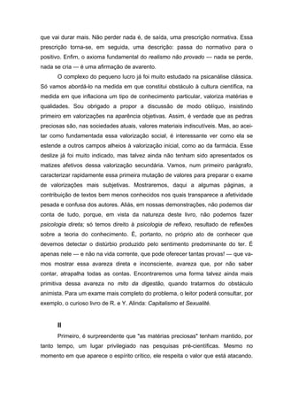 que vai durar mais. Não perder nada é, de saída, uma prescrição normativa. Essa
prescrição torna-se, em seguida, uma descrição: passa do normativo para o
positivo. Enfim, o axioma fundamental do realismo não provado — nada se perde,
nada se cria — é uma afirmação de avarento.
O complexo do pequeno lucro já foi muito estudado na psicanálise clássica.
Só vamos abordá-lo na medida em que constitui obstáculo à cultura científica, na
medida em que inflaciona um tipo de conhecimento particular, valoriza matérias e
qualidades. Sou obrigado a propor a discussão de modo oblíquo, insistindo
primeiro em valorizações na aparência objetivas. Assim, é verdade que as pedras
preciosas são, nas sociedades atuais, valores materiais indiscutíveis. Mas, ao acei-
tar como fundamentada essa valorização social, é interessante ver como ela se
estende a outros campos alheios à valorização inicial, como ao da farmácia. Esse
deslize já foi muito indicado, mas talvez ainda não tenham sido apresentados os
matizes afetivos dessa valorização secundária. Vamos, num primeiro parágrafo,
caracterizar rapidamente essa primeira mutação de valores para preparar o exame
de valorizações mais subjetivas. Mostraremos, daqui a algumas páginas, a
contribuição de textos bem menos conhecidos nos quais transparece a afetividade
pesada e confusa dos autores. Aliás, em nossas demonstrações, não podemos dar
conta de tudo, porque, em vista da natureza deste livro, não podemos fazer
psicologia direta; só temos direito à psicologia de reflexo, resultado de reflexões
sobre a teoria do conhecimento. É, portanto, no próprio ato de conhecer que
devemos detectar o distúrbio produzido pelo sentimento predominante do ter. É
apenas nele — e não na vida corrente, que pode oferecer tantas provas! — que va-
mos mostrar essa avareza direta e inconsciente, avareza que, por não saber
contar, atrapalha todas as contas. Encontraremos uma forma talvez ainda mais
primitiva dessa avareza no mito da digestão, quando tratarmos do obstáculo
animista. Para um exame mais completo do problema, o leitor poderá consultar, por
exemplo, o curioso livro de R. e Y. Alinda: Capitalismo et Sexualité.
II
Primeiro, é surpreendente que "as matérias preciosas" tenham mantido, por
tanto tempo, um lugar privilegiado nas pesquisas pré-científicas. Mesmo no
momento em que aparece o espírito crítico, ele respeita o valor que está atacando.
 