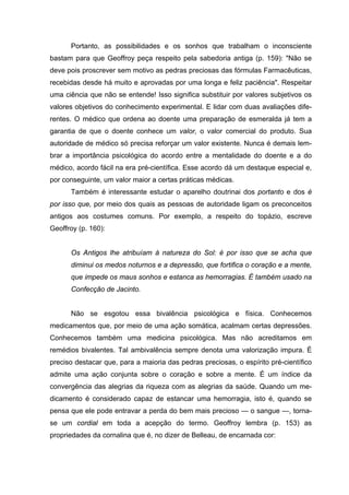 Portanto, as possibilidades e os sonhos que trabalham o inconsciente
bastam para que Geoffroy peça respeito pela sabedoria antiga (p. 159): "Não se
deve pois proscrever sem motivo as pedras preciosas das fórmulas Farmacêuticas,
recebidas desde há muito e aprovadas por uma longa e feliz paciência". Respeitar
uma ciência que não se entende! Isso significa substituir por valores subjetivos os
valores objetivos do conhecimento experimental. E lidar com duas avaliações dife-
rentes. O médico que ordena ao doente uma preparação de esmeralda já tem a
garantia de que o doente conhece um valor, o valor comercial do produto. Sua
autoridade de médico só precisa reforçar um valor existente. Nunca é demais lem-
brar a importância psicológica do acordo entre a mentalidade do doente e a do
médico, acordo fácil na era pré-científica. Esse acordo dá um destaque especial e,
por conseguinte, um valor maior a certas práticas médicas.
Também é interessante estudar o aparelho doutrinai dos portanto e dos é
por isso que, por meio dos quais as pessoas de autoridade ligam os preconceitos
antigos aos costumes comuns. Por exemplo, a respeito do topázio, escreve
Geoffroy (p. 160):
Os Antigos lhe atribuíam à natureza do Sol: é por isso que se acha que
diminui os medos noturnos e a depressão, que fortifica o coração e a mente,
que impede os maus sonhos e estanca as hemorragias. É também usado na
Confecção de Jacinto.
Não se esgotou essa bivalência psicológica e física. Conhecemos
medicamentos que, por meio de uma ação somática, acalmam certas depressões.
Conhecemos também uma medicina psicológica. Mas não acreditamos em
remédios bivalentes. Tal ambivalência sempre denota uma valorização impura. É
preciso destacar que, para a maioria das pedras preciosas, o espírito pré-científico
admite uma ação conjunta sobre o coração e sobre a mente. É um índice da
convergência das alegrias da riqueza com as alegrias da saúde. Quando um me-
dicamento é considerado capaz de estancar uma hemorragia, isto é, quando se
pensa que ele pode entravar a perda do bem mais precioso — o sangue —, torna-
se um cordial em toda a acepção do termo. Geoffroy lembra (p. 153) as
propriedades da cornalina que é, no dizer de Belleau, de encarnada cor:
 