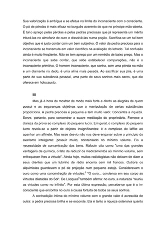 Sua valorização é ambígua e se efetua no limite do inconsciente com o consciente.
O pó de pérolas é mais eficaz no burguês avarento do que no príncipe mão-aberta.
É tal o apreço pelas pérolas e pelas pedras preciosas que já representa um mérito
triturá-las no almofariz de ouro e dissolvê-las numa poção. Sacrifica-se um tal bem
objetivo que é justo contar com um bem subjetivo. O valor da pedra preciosa para o
inconsciente se transmuta em valor científico na avaliação do letrado. Tal confusão
ainda é muito freqüente. Não se tem apreço por um remédio de baixo preço. Mas o
inconsciente que sabe contar, que sabe estabelecer comparações, não é o
inconsciente primitivo. O homem inconsciente, que sonha, com uma pérola na mão
e um diamante no dedo, é uma alma mais pesada. Ao sacrificar sua jóia, é uma
parte de sua substância pessoal, uma parte de seus sonhos mais caros, que ele
oferece em holocausto.
III
Mas já é hora de mostrar de modo mais forte e direto as alegrias de quem
possui e as seguranças objetivas que a manipulação de certas substâncias
proporciona. A pedra preciosa é pequena e tem muito valor. Concentra a riqueza.
Serve, portanto, para concentrar a suave meditação do proprietário. Fornece a
clareza da prova ao complexo do pequeno lucro. Em geral, o complexo do pequeno
lucro revela-se a partir de objetos insignificantes: é o complexo de laffite ao
apanhar um alfinete. Mas esse desvio não nos deve enganar sobre o princípio do
avarismo inteligente: possuir muito, condensado no mínimo volume. Eis a
necessidade de concentração dos bens. Malouin cita como "uma das grandes
vantagens da química, o fato de reduzir os medicamentos ao mínimo volume, sem
enfraquecer-lhes a virtude". Ainda hoje, muitos radiologistas não deixam de dizer a
seus clientes que um tubinho de rádio encerra cem mil francos. Outrora os
alquimistas guardavam o pó de projeção num pequeno estojo. Consideravam o
ouro como uma concentração de virtudes:5
"O ouro... condensa em seu corpo as
virtudes dilatadas do Sol". De Locques6
também afirma: no ouro, a natureza "reuniu
as virtudes como no infinito". Por esta última expressão, percebe-se que é o in-
consciente que encontra no ouro a causa fortuita de todos os seus sonhos.
A contradição íntima do mínimo volume com o grande valor é acrescida de
outra: a pedra preciosa brilha e se esconde. Ela é tanto a riqueza ostensiva quanto
 