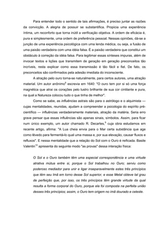 Para entender todo o sentido de tais afirmações, é preciso juntar as razões
da convicção. A alegria de possuir se substantifica. Propicia uma experiência
íntima, um reconforto que torna inútil a verificação objetiva. A ordem de eficácia é,
pura e simplesmente, uma ordem de preferência pessoal. Nessas opiniões, dá-se a
junção de uma experiência psicológica com uma lenda médica, ou seja, a fusão de
uma paixão verdadeira com uma idéia falsa. É a paixão verdadeira que constitui um
obstáculo à correção da idéia falsa. Para legitimar essas sínteses impuras, além de
invocar textos e lições que transmitem de geração em geração preconceitos tão
incríveis, resta explicar como essa transmissão é tão fácil e fiel. De fato, os
preconceitos são confirmados pela adesão imediata do inconsciente.
A atração pelo ouro torna-se naturalmente, para certos autores, uma atração
material. Um autor anônimo8
escrevia em 1640: "O ouro tem por si só uma força
magnética que atrai os corações pelo lustro brilhante de sua cor cintilante e pura,
na qual a Natureza colocou tudo o que tinha de melhor".
Como se sabe, as influências astrais são para o astrólogo e o alquimista —
cujas mentalidades, reunidas, ajudam a compreender a psicologia do espírito pré-
científico — influências verdadeiramente materiais, atração da matéria. Seria erro
grave pensar que essas influências são apenas sinais, símbolos. Assim, para ficar
num único exemplo, um autor chamado R. Decartes,9
cuja obra estudamos em
recente artigo, afirma: "A Lua cheia envia para o Mar certa substância que age
como lêvedo para fermentá-lo qual uma massa e, por sua elevação, causar fluxos e
refluxos". E nessa mentalidade que a relação do Sol com o Ouro é reificada. Basile
Valentin10
apresenta do seguinte modo "as provas" dessa interação física:
O Sol e o Ouro também têm uma especial correspondência e uma virtude
atrativa mútua entre si, porque o Sol trabalhou no Ouro; serviu como
poderoso mediador para unir e ligar inseparavelmente estes três princípios
que têm seu Imã em torno desse Sol superior, e esse Metal obteve tal grau
de perfeição que, por isso, os três princípios têm grande virtude da qual
resulta a forma corporal do Ouro, porque ela foi composta na perfeita união
desses três princípios; assim, o Ouro tem origem no ímã dourado e celeste.
 