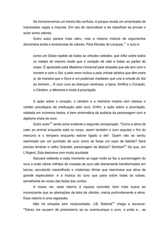 Se transcrevemos um trecho tão confuso, é porque revela um amontoado de
impressões vagas e impuras. Em vez de racionalizar e de classificar as provas o
autor soma valores.
Outro autor parece mais claro, mas a mesma mistura de argumentos
demonstra ainda a endosmose de valores. Para Nicolas de Locques,11
o ouro é
como um Globo repleto de todas as virtudes celestes, que influi sobre todos
os metais do mesmo modo que o coração dá vida a todas as partes do
corpo. É apreciado pela Medicina Universal pela simpatia que ele tem com o
homem e com o Sol, e pelo amor mútuo e pela virtude atrativa que têm entre
si, de maneira que o Ouro é um poderoso mediador que une a virtude do Sol
ao homem... O ouro cura as doenças venéreas, a lepra, fortifica o Coração,
o Cérebro, a Memória e incita à procriação.
A ação sobre o coração, o cérebro e a memória mostra com clareza o
caráter psicológico da medicação pelo ouro. Enfim, a ação sobre a procriação,
relatada em inúmeros textos, é bem sintomática da audácia da personagem com a
algibeira cheia de ouro.
Outro autor12
ainda acha evidente a seguinte comparação: "Como a alma dá
calor ao animal enquanto está no corpo, assim também o ouro expulsa o frio do
mercúrio e o tempera enquanto estiver ligado a ele". Quem não se sentiu
reanimado por um punhado de ouro como se fosse um copo de bebida? Será
preciso lembrar o velho Grandet, personagem de Balzac? Sombart13
diz que, em
L'Argent, Zola descreve com muita acuidade
Saccard voltando a cada momento ao lugar onde se faz a puncionagem do
ouro e onde vários milhões de moedas de ouro são diariamente transformadas em
barras, escutando maravilhado o misterioso tilintar que reanimava sua alma de
grande especulador: é a música do ouro que paira sobre todas as coisas,
semelhante às vozes das fadas dos contos.
A nosso ver, esse retorno à riqueza concreta, bem mais suave ao
inconsciente que as abstrações da letra de câmbio, marca profundamente a alma.
Esse retorno é uma regressão.
Não há simpatia sem reciprocidade. J.B. Robinet14
chega a escrever:
"Talvez me acusem de preciosismo se eu aventurarque o ouro, a prata e... as
 