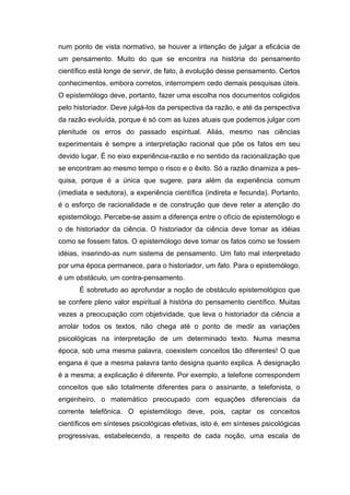 num ponto de vista normativo, se houver a intenção de julgar a eficácia de
um pensamento. Muito do que se encontra na história do pensamento
científico está longe de servir, de fato, à evolução desse pensamento. Certos
conhecimentos, embora corretos, interrompem cedo demais pesquisas úteis.
O epistemólogo deve, portanto, fazer uma escolha nos documentos coligidos
pelo historiador. Deve julgá-los da perspectiva da razão, e até da perspectiva
da razão evoluída, porque é só com as luzes atuais que podemos julgar com
plenitude os erros do passado espiritual. Aliás, mesmo nas ciências
experimentais é sempre a interpretação racional que põe os fatos em seu
devido lugar. É no eixo experiência-razão e no sentido da racionalização que
se encontram ao mesmo tempo o risco e o êxito. Só a razão dinamiza a pes-
quisa, porque é a única que sugere, para além da experiência comum
(imediata e sedutora), a experiência científica (indireta e fecunda). Portanto,
é o esforço de racionalidade e de construção que deve reter a atenção do
epistemólogo. Percebe-se assim a diferença entre o ofício de epistemólogo e
o de historiador da ciência. O historiador da ciência deve tomar as idéias
como se fossem fatos. O epistemólogo deve tomar os fatos como se fossem
idéias, inserindo-as num sistema de pensamento. Um fato mal interpretado
por uma época permanece, para o historiador, um fato. Para o epistemólogo,
é um obstáculo, um contra-pensamento.
É sobretudo ao aprofundar a noção de obstáculo epistemológico que
se confere pleno valor espiritual à história do pensamento científico. Muitas
vezes a preocupação com objetividade, que leva o historiador da ciência a
arrolar todos os textos, não chega até o ponto de medir as variações
psicológicas na interpretação de um determinado texto. Numa mesma
época, sob uma mesma palavra, coexistem conceitos tão diferentes! O que
engana é que a mesma palavra tanto designa quanto explica. A designação
é a mesma; a explicação é diferente. Por exemplo, a telefone correspondem
conceitos que são totalmente diferentes para o assinante, a telefonista, o
engenheiro, o matemático preocupado com equações diferenciais da
corrente telefônica. O epistemólogo deve, pois, captar os conceitos
científicos em sínteses psicológicas efetivas, isto é, em sínteses psicológicas
progressivas, estabelecendo, a respeito de cada noção, uma escala de
 