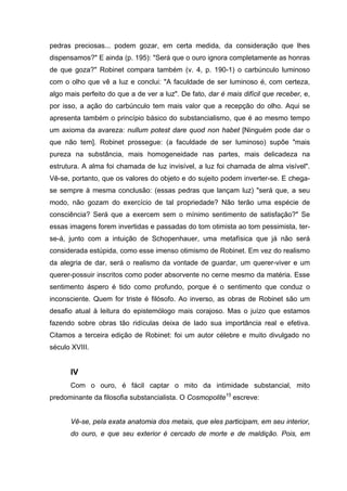 pedras preciosas... podem gozar, em certa medida, da consideração que lhes
dispensamos?" E ainda (p. 195): "Será que o ouro ignora completamente as honras
de que goza?" Robinet compara também (v. 4, p. 190-1) o carbúnculo luminoso
com o olho que vê a luz e conclui: "A faculdade de ser luminoso é, com certeza,
algo mais perfeito do que a de ver a luz". De fato, dar é mais difícil que receber, e,
por isso, a ação do carbúnculo tem mais valor que a recepção do olho. Aqui se
apresenta também o princípio básico do substancialismo, que é ao mesmo tempo
um axioma da avareza: nullum potest dare quod non habet [Ninguém pode dar o
que não tem]. Robinet prossegue: (a faculdade de ser luminoso) supõe "mais
pureza na substância, mais homogeneidade nas partes, mais delicadeza na
estrutura. A alma foi chamada de luz invisível, a luz foi chamada de alma visível".
Vê-se, portanto, que os valores do objeto e do sujeito podem inverter-se. E chega-
se sempre à mesma conclusão: (essas pedras que lançam luz) "será que, a seu
modo, não gozam do exercício de tal propriedade? Não terão uma espécie de
consciência? Será que a exercem sem o mínimo sentimento de satisfação?" Se
essas imagens forem invertidas e passadas do tom otimista ao tom pessimista, ter-
se-á, junto com a intuição de Schopenhauer, uma metafísica que já não será
considerada estúpida, como esse imenso otimismo de Robinet. Em vez do realismo
da alegria de dar, será o realismo da vontade de guardar, um querer-viver e um
querer-possuir inscritos como poder absorvente no cerne mesmo da matéria. Esse
sentimento áspero é tido como profundo, porque é o sentimento que conduz o
inconsciente. Quem for triste é filósofo. Ao inverso, as obras de Robinet são um
desafio atual à leitura do epistemólogo mais corajoso. Mas o juízo que estamos
fazendo sobre obras tão ridículas deixa de lado sua importância real e efetiva.
Citamos a terceira edição de Robinet: foi um autor célebre e muito divulgado no
século XVIII.
IV
Com o ouro, é fácil captar o mito da intimidade substancial, mito
predominante da filosofia substancialista. O Cosmopolite15
escreve:
Vê-se, pela exata anatomia dos metais, que eles participam, em seu interior,
do ouro, e que seu exterior é cercado de morte e de maldição. Pois, em
 