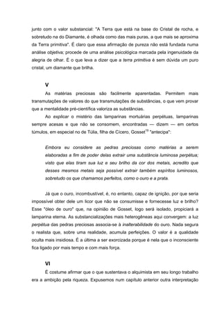 junto com o valor substancial: "A Terra que está na base do Cristal de rocha, e
sobretudo na do Diamante, é olhada como das mais puras, a que mais se aproxima
da Terra primitiva". É claro que essa afirmação de pureza não está fundada numa
análise objetiva; procede de uma análise psicológica marcada pela ingenuidade da
alegria de olhar. É o que leva a dizer que a terra primitiva é sem dúvida um puro
cristal, um diamante que brilha.
V
As matérias preciosas são facilmente aparentadas. Permitem mais
transmutações de valores do que transmutações de substâncias, o que vem provar
que a mentalidade pré-científica valoriza as substâncias.
Ao explicar o mistério das lamparinas mortuárias perpétuas, lamparinas
sempre acesas e que não se consomem, encontradas — dizem — em certos
túmulos, em especial no de Túlia, filha de Cícero, Gosset19
"antecipa":
Embora eu considere as pedras preciosas como matérias a serem
elaboradas a fim de poder delas extrair uma substância luminosa perpétua;
visto que elas tiram sua luz e seu brilho da cor dos metais, acredito que
desses mesmos metais seja possível extrair também espíritos luminosos,
sobretudo os que chamamos perfeitos, como o ouro e a prata.
Já que o ouro, incombustível, é, no entanto, capaz de ignição, por que seria
impossível obter dele um licor que não se consumisse e fornecesse luz e brilho?
Esse "óleo de ouro" que, na opinião de Gosset, logo será isolado, propiciará a
lamparina eterna. As substancializações mais heterogêneas aqui convergem: a luz
perpétua das pedras preciosas associa-se à inalterabilidade do ouro. Nada segura
o realista que, sobre uma realidade, acumula perfeições. O valor é a qualidade
oculta mais insidiosa. É a última a ser exorcizada porque é nela que o inconsciente
fica ligado por mais tempo e com mais força.
VI
É costume afirmar que o que sustentava o alquimista em seu longo trabalho
era a ambição pela riqueza. Expusemos num capítulo anterior outra interpretação
 