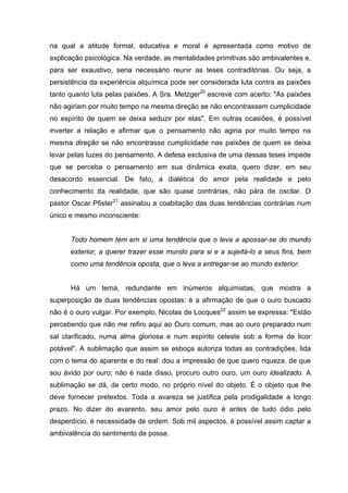 na qual a atitude formal, educativa e moral é apresentada como motivo de
explicação psicológica. Na verdade, as mentalidades primitivas são ambivalentes e,
para ser exaustivo, seria necessário reunir as teses contraditórias. Ou seja, a
persistência da experiência alquímica pode ser considerada luta contra as paixões
tanto quanto luta pelas paixões. A Sra. Metzger20
escreve com acerto: "As paixões
não agiriam por muito tempo na mesma direção se não encontrassem cumplicidade
no espírito de quem se deixa seduzir por elas". Em outras ocasiões, é possível
inverter a relação e afirmar que o pensamento não agiria por muito tempo na
mesma direção se não encontrasse cumplicidade nas paixões de quem se deixa
levar pelas luzes do pensamento. A defesa exclusiva de uma dessas teses impede
que se perceba o pensamento em sua dinâmica exata, quero dizer, em seu
desacordo essencial. De fato, a dialética do amor pela realidade e pelo
conhecimento da realidade, que são quase contrárias, não pára de oscilar. O
pastor Oscar Pfister21
assinalou a coabitação das duas tendências contrárias num
único e mesmo inconsciente:
Todo homem tem em si uma tendência que o leva a apossar-se do mundo
exterior, a querer trazer esse mundo para si e a sujeitá-lo a seus fins, bem
como uma tendência oposta, que o leva a entregar-se ao mundo exterior.
Há um tema, redundante em inúmeros alquimistas, que mostra a
superposição de duas tendências opostas: é a afirmação de que o ouro buscado
não é o ouro vulgar. Por exemplo, Nicolas de Locques22
assim se expressa: "Estão
percebendo que não me refiro aqui ao Ouro comum, mas ao ouro preparado num
sal clarificado, numa alma gloriosa e num espírito celeste sob a forma de licor
potável". A sublimação que assim se esboça autoriza todas as contradições, lida
com o tema do aparente e do real: dou a impressão de que quero riqueza, de que
sou ávido por ouro; não é nada disso, procuro outro ouro, um ouro idealizado. A
sublimação se dá, de certo modo, no próprio nível do objeto. É o objeto que lhe
deve fornecer pretextos. Toda a avareza se justifica pela prodigalidade a longo
prazo. No dizer do avarento, seu amor pelo ouro é antes de tudo ódio pelo
desperdício, é necessidade de ordem. Sob mil aspectos, é possível assim captar a
ambivalência do sentimento de posse.
 